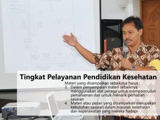 Materi yang disampaikan sebaiknya harus :
3. Dalam penyampaian materi sebaiknya
menggunakan alat peraga untuk mempermudah
pemahaman dan untuk menarik perhatian
sasaran
4. Materi atau pesan yang disampaikan merupakan
kebutuhan sasaran dalam masalah kesehatan
dan keperawatan yang mereka hadapi
Tingkat Pelayanan Pendidikan Kesehatan
 