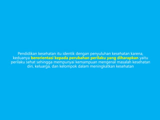 Pendidikan kesehatan itu identik dengan penyuluhan kesehatan karena,
keduanya berorientasi kepada perubahan perilaku yang diharapkan yaitu
perilaku sehat sehingga mempunyai kemampuan mengenal masalah kesehatan
diri, keluarga, dan kelompok dalam meningkatkan kesehatan
 
