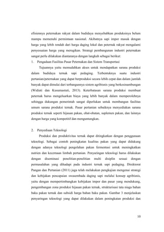 10
efisiennya peternakan rakyat dalam budidaya menyebabkan produksinya belum
mampu memenuhi permintaan nasional. Akibatnya sapi impor masuk dengan
harga yang lebih rendah dari harga daging lokal dan peternak rakyat mengalami
penyesuaian harga yang merugikan. Strategi pembangunan industri peternakan
sangat perlu dilakukan diantaranya dengan langkah sebagai berikut:
1. Pengadaan Fasilitas Pasar Peternakan dan Sistem Transportasi
Tujuannya yaitu memudahkan akses untuk mendapatkan sarana produksi
dalam budidaya ternak sapi pedaging. Terbentuknya suatu industri
pertanian/peternakan yang dapat berproduksi secara lebih cepat dan dalam jumlah
banyak dapat dimulai dari terbangunnya sistem agribisnis yang berkesinambungan
(Widiati dan Kusumastuti, 2013). Keterbatasan sarana produksi membuat
peternak harus mengeluarkan biaya yang lebih banyak dalam memperolehnya
sehingga dukungan pemerintah sangat diperlukan untuk membangun fasilitas
umum sarana produksi ternak. Pasar pertanian sebaiknya menyediakan sarana
produksi ternak seperti hijauan pakan, obat-obatan, suplemen pakan, dan lainnya
dengan harga yang kompetitif dan menguntungkan.
2. Penyediaan Teknologi
Produksi dan produktivitas ternak dapat ditingkatkan dengan penggunaan
teknologi. Sebagai contoh peningkatan kualitas pakan yang dapat didukung
dengan adanya teknologi pengolahan pakan fermentasi untuk meningkatkan
nutrien dan kecernaan limbah pertanian. Penyaringan teknologi harus dilakukan
dengan diseminasi penelitian-penelitian multi disiplin sesuai dengan
permasalahan yang dihadapi pada industri ternak sapi pedaging. Direktorat
Pangan dan Pertanian (2011) juga telah melakukan pengkajian mengenai strategi
dan kebijakan pencapaian swasembada daging sapi melalui konsep agribisnis,
yaitu dengan mempertimbangkan kebijakan impor dan pasar yang mendukung,
pengembangan zona produksi hijauan pakan ternak, strukturisasi tata niaga bahan
baku pakan ternak dan subsidi harga bahan baku pakan. Gambar 3 menjelaskan
penyaringan teknologi yang dapat dilakukan dalam peningkatan produksi dan
 