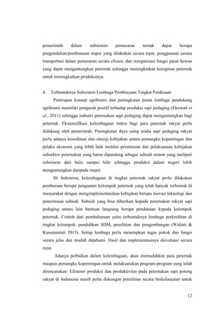 12
pemerintah dalam subsistem pemasaran ternak dapat berupa
pengendalian/pembatasan impor yang dilakukan secara tepat, penggunaan sarana
transportasi dalam pemasaran secara efisien, dan reorganisasi fungsi pasar hewan
yang dapat menguntungkan peternak sehingga meningkatkan keinginan peternak
untuk meningkatkan produksinya.
4. Terbentuknya Subsistem Lembaga Pembiayaan Tingkat Perdesaan
Penerapan konsep agribisnis dan peningkatan peran lembaga pendukung
agribisnis memiliki pengaruh positif terhadap produksi sapi pedaging (Ekowati et
al., 2011) sehingga industri peternakan sapi pedaging dapat menguntungkan bagi
peternak. Ekstensifikasi kelembagaan mikro bagi para peternak rakyat perlu
didukung oleh pemerintah. Peningkatan daya saing usaha sapi pedaging rakyat
perlu adanya koordinasi dan sinergi kebijakan antara pemangku kepentingan dan
pelaku ekonomi yang lebih baik melalui perumusan dan pelaksanaan kebijakan
subsektor peternakan yang harus dipandang sebagai sebuah sistem yang meliputi
subsistem dari hulu sampai hilir sehingga produksi dalam negeri lebih
menguntungkan daripada impor.
Di Indonesia, kelembagaan di tingkat peternak rakyat perlu dilakukan
pembaruan berupa penguatan kelompok peternak yang telah banyak terbentuk di
masyarakat dengan mengimplementasikan kebijakan berupa inovasi teknologi dan
penerimaan subsidi. Subsidi yang bisa diberikan kepada peternakan rakyat sapi
pedaging antara lain bantuan langsung berupa pendanaan kepada kelompok
peternak. Contoh dari pembaharuan yaitu terbentuknya lembaga perkreditan di
tingkat kelompok, pendidikan SDM, penelitian dan pengembangan (Widiati &
Kusumastuti 2013). Setiap lembaga perlu menetapkan tugas pokok dan fungsi
secara jelas dan mudah dipahami. Hasil dan implementasinya dievaluasi secara
rutin.
Adanya perbaikan dalam kelembagaan, akan memudahkan para peternak
maupun pemangku kepentingan untuk melaksanakan program-program yang telah
direncanakan. Efisiensi produksi dan produktivitas pada peternakan sapi potong
rakyat di Indonesia masih perlu dukungan penelitian secara berkelanjutan untuk
 