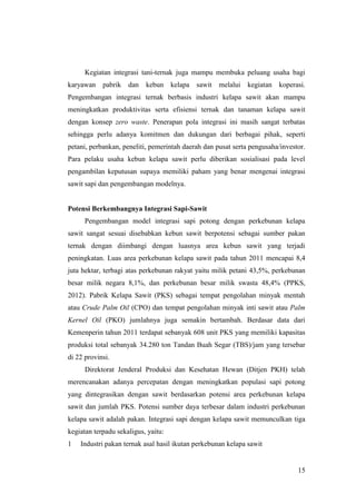 15
Kegiatan integrasi tani-ternak juga mampu membuka peluang usaha bagi
karyawan pabrik dan kebun kelapa sawit melalui kegiatan koperasi.
Pengembangan integrasi ternak berbasis industri kelapa sawit akan mampu
meningkatkan produktivitas serta efisiensi ternak dan tanaman kelapa sawit
dengan konsep zero waste. Penerapan pola integrasi ini masih sangat terbatas
sehingga perlu adanya komitmen dan dukungan dari berbagai pihak, seperti
petani, perbankan, peneliti, pemerintah daerah dan pusat serta pengusaha/investor.
Para pelaku usaha kebun kelapa sawit perlu diberikan sosialisasi pada level
pengambilan keputusan supaya memiliki paham yang benar mengenai integrasi
sawit sapi dan pengembangan modelnya.
Potensi Berkembangnya Integrasi Sapi-Sawit
Pengembangan model integrasi sapi potong dengan perkebunan kelapa
sawit sangat sesuai disebabkan kebun sawit berpotensi sebagai sumber pakan
ternak dengan diimbangi dengan luasnya area kebun sawit yang terjadi
peningkatan. Luas area perkebunan kelapa sawit pada tahun 2011 mencapai 8,4
juta hektar, terbagi atas perkebunan rakyat yaitu milik petani 43,5%, perkebunan
besar milik negara 8,1%, dan perkebunan besar milik swasta 48,4% (PPKS,
2012). Pabrik Kelapa Sawit (PKS) sebagai tempat pengolahan minyak mentah
atau Crude Palm Oil (CPO) dan tempat pengolahan minyak inti sawit atau Palm
Kernel Oil (PKO) jumlahnya juga semakin bertambah. Berdasar data dari
Kemenperin tahun 2011 terdapat sebanyak 608 unit PKS yang memiliki kapasitas
produksi total sebanyak 34.280 ton Tandan Buah Segar (TBS)/jam yang tersebar
di 22 provinsi.
Direktorat Jenderal Produksi dan Kesehatan Hewan (Ditjen PKH) telah
merencanakan adanya percepatan dengan meningkatkan populasi sapi potong
yang dintegrasikan dengan sawit berdasarkan potensi area perkebunan kelapa
sawit dan jumlah PKS. Potensi sumber daya terbesar dalam industri perkebunan
kelapa sawit adalah pakan. Integrasi sapi dengan kelapa sawit memunculkan tiga
kegiatan terpadu sekaligus, yaitu:
1 Industri pakan ternak asal hasil ikutan perkebunan kelapa sawit
 