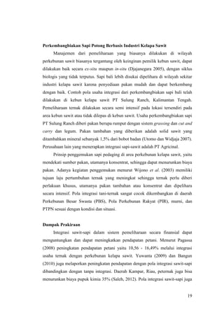 19
Perkembangbiakan Sapi Potong Berbasis Industri Kelapa Sawit
Manajemen dari pemeliharaan yang biasanya dilakukan di wilayah
perkebunan sawit biasanya tergantung oleh keinginan pemilik kebun sawit, dapat
dilakukan baik secara ex-situ maupun in-situ (Djajanegara 2005), dengan siklus
biologis yang tidak terputus. Sapi bali lebih disukai dipelihara di wilayah sekitar
industri kelapa sawit karena penyediaan pakan mudah dan dapat berkembang
dengan baik. Contoh pola usaha integrasi dari perkembangbiakan sapi bali telah
dilakukan di kebun kelapa sawit PT Sulung Ranch, Kalimantan Tengah.
Pemeliharaan ternak dilakukan secara semi intensif pada lokasi tersendiri pada
area kebun sawit atau tidak dilepas di kebun sawit. Usaha perkembangbiakan sapi
PT Sulung Ranch diberi pakan berupa rumput dengan sistem grassing dan cut and
carry dan legum. Pakan tambahan yang diberikan adalah solid sawit yang
ditambahkan mineral sebanyak 1,5% dari bobot badan (Utomo dan Widjaja 2007).
Perusahaan lain yang menerapkan integrasi sapi-sawit adalah PT Agricinal.
Prinsip penggemukan sapi pedaging di area perkebunan kelapa sawit, yaitu
mendekati sumber pakan, utamanya konsentrat, sehingga dapat menurunkan biaya
pakan. Adanya kegiatan penggemukan menurut Wijono et al. (2003) memiliki
tujuan laju pertumbuhan ternak yang meningkat sehingga ternak perlu diberi
perlakuan khusus, utamanya pakan tambahan atau konsentrat dan dipelihara
secara intensif. Pola integrasi tani-ternak sangat cocok dikembangkan di daerah
Perkebunan Besar Swasta (PBS), Pola Perkebunan Rakyat (PIR), murni, dan
PTPN sesuai dengan kondisi dan situasi.
Dampak Prakiraan
Integrasi sawit-sapi dalam sistem pemeliharaan secara finansial dapat
menguntungkan dan dapat meningkatkan pendapatan petani. Menurut Pagassa
(2008) peningkatan pendapatan petani yaitu 10,56 - 16,49% melalui integrasi
usaha ternak dengan perkebunan kelapa sawit. Yuwanta (2009) dan Bangun
(2010) juga melaporkan peningkatan pendapatan dengan pola integrasi sawit-sapi
dibandingkan dengan tanpa integrasi. Daerah Kampar, Riau, peternak juga bisa
menurunkan biaya pupuk kimia 35% (Saleh, 2012). Pola integrasi sawit-sapi juga
 