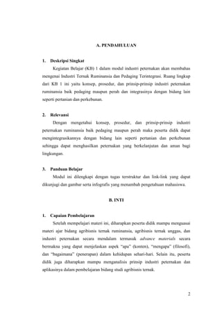 2
A. PENDAHULUAN
1. Deskripsi Singkat
Kegiatan Belajar (KB) 1 dalam modul industri peternakan akan membahas
mengenai Industri Ternak Ruminansia dan Pedaging Terintegrasi. Ruang lingkup
dari KB 1 ini yaitu konsep, prosedur, dan prinsip-prinsip industri peternakan
ruminansia baik pedaging maupun perah dan integrasinya dengan bidang lain
seperti pertanian dan perkebunan.
2. Relevansi
Dengan mengetahui konsep, prosedur, dan prinsip-prinsip industri
peternakan ruminansia baik pedaging maupun perah maka peserta didik dapat
mengintegrasikannya dengan bidang lain seperti pertanian dan perkebunan
sehingga dapat menghasilkan peternakan yang berkelanjutan dan aman bagi
lingkungan.
3. Panduan Belajar
Modul ini dilengkapi dengan tugas terstruktur dan link-link yang dapat
dikunjugi dan gambar serta infografis yang menambah pengetahuan mahasiswa.
B. INTI
1. Capaian Pembelajaran
Setelah mempelajari materi ini, diharapkan peserta didik mampu menguasai
materi ajar bidang agribisnis ternak ruminansia, agribisnis ternak unggas, dan
industri peternakan secara mendalam termasuk advance materials secara
bermakna yang dapat menjelaskan aspek “apa” (konten), “mengapa” (filosofi),
dan “bagaimana” (penerapan) dalam kehidupan sehari-hari. Selain itu, peserta
didik juga diharapkan mampu menganalisis prinsip industri peternakan dan
aplikasinya dalam pembelajaran bidang studi agribisnis ternak.
 