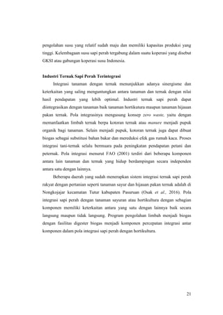 21
pengolahan susu yang relatif sudah maju dan memiliki kapasitas produksi yang
tinggi. Kelembagaan susu sapi perah tergabung dalam suatu koperasi yang disebut
GKSI atau gabungan koperasi susu Indonesia.
Industri Ternak Sapi Perah Terintegrasi
Integrasi tanaman dengan ternak menunjukkan adanya sinergisme dan
keterkaitan yang saling menguntungkan antara tanaman dan ternak dengan nilai
hasil pendapatan yang lebih optimal. Industri ternak sapi perah dapat
diintegrasikan dengan tanaman baik tanaman hortikutura maupun tanaman hijauan
pakan ternak. Pola integrasinya mengusung konsep zero waste, yaitu dengan
memanfaatkan limbah ternak berpa kotoran ternak atau manure menjadi pupuk
organik bagi tanaman. Selain menjadi pupuk, kotoran ternak juga dapat dibuat
biogas sebagai substitusi bahan bakar dan mereduksi efek gas rumah kaca. Proses
integrasi tani-ternak selalu bermuara pada peningkatan pendapatan petani dan
peternak. Pola integrasi menurut FAO (2001) terdiri dari beberapa komponen
antara lain tanaman dan ternak yang hidup berdampingan secara independen
antara satu dengan lainnya.
Beberapa daerah yang sudah menerapkan sistem integrasi ternak sapi perah
rakyat dengan pertanian seperti tanaman sayur dan hijauan pakan ternak adalah di
Nongkojajar kecamatan Tutur kabupaten Pasuruan (Osak et al., 2016). Pola
integrasi sapi perah dengan tanaman sayuran atau hortikultura dengan sebagian
komponen memiliki keterkaitan antara yang satu dengan lainnya baik secara
langsung maupun tidak langsung. Program pengolahan limbah menjadi biogas
dengan fasilitas digester biogas menjadi komponen percepatan integrasi antar
komponen dalam pola integrasi sapi perah dengan hortikultura.
 
