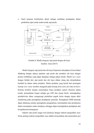 23
e. Hasil tanaman hortikultura dijual sebagai tambahan pendapatan dalam
pembelian input untuk usaha ternak sapi perah.
Gambar 8. Model integrasi sapi perah dengan ubi kayu
Sumber: Amir (2017)
Model integrasi sapi perah dan ubi kayu berpotensi diterapkan di Jawa Barat
didukung dengan adanya populasi sapi perah dan produksi ubi kayu dengan
potensi limbahnya yang dapat diguakan sebagai pakan ternak. Model zero waste
dengan limbah dari sapi perah dan ubi kayu didaur ulang dan dimanfaatkan
kembali ke dalam siklus produksi. Siklus produksi yang bersih dari penerapan
konsep zero waste tersebut mengarah pada konsep food, feed, fuel dan fertilizer.
Konsep tersebut mampu menurunkan biaya produksi seperti efesiensi pakan
ternak, pemanfaatan biogas sebagai gas LPG dan energi listrik, meningkatkan
produktivitas lahan, mengurangi pembelian pupuk kimia dengan tujuan akhir
mendorong pada peningkatan pendapatan peternak. Peningkatan SDM peternak
dapat didukung melalui peningkatan pengetahuan, keterampilan dan perilakunya
dalam memajukan usaha ternaknya sehingga dapat meningkatkan pendapatan dan
kesejahteraan keluarganya.
Industri sapi perah sangat erat kaitannya dengan industri pengolahan susu.
Peran penting industri pengolahan susu adalah menyediakan dan pemenuhan gizi
 