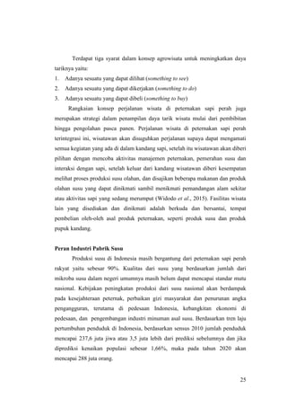 25
Terdapat tiga syarat dalam konsep agrowisata untuk meningkatkan daya
tariknya yaitu:
1. Adanya sesuatu yang dapat dilihat (something to see)
2. Adanya sesuatu yang dapat dikerjakan (something to do)
3. Adanya sesuatu yang dapat dibeli (something to buy)
Rangkaian konsep perjalanan wisata di peternakan sapi perah juga
merupakan strategi dalam penampilan daya tarik wisata mulai dari pembibitan
hingga pengolahan pasca panen. Perjalanan wisata di peternakan sapi perah
terintegrasi ini, wisatawan akan disuguhkan perjalanan supaya dapat mengamati
semua kegiatan yang ada di dalam kandang sapi, setelah itu wisatawan akan diberi
pilihan dengan mencoba aktivitas manajemen peternakan, pemerahan susu dan
interaksi dengan sapi, setelah keluar dari kandang wisatawan diberi kesempatan
melihat proses produksi susu olahan, dan disajikan beberapa makanan dan produk
olahan susu yang dapat dinikmati sambil menikmati pemandangan alam sekitar
atau aktivitas sapi yang sedang merumput (Widodo et al., 2015). Fasilitas wisata
lain yang disediakan dan dinikmati adalah berkuda dan bersantai, tempat
pembelian oleh-oleh asal produk peternakan, seperti produk susu dan produk
pupuk kandang.
Peran Industri Pabrik Susu
Produksi susu di Indonesia masih bergantung dari peternakan sapi perah
rakyat yaitu sebesar 90%. Kualitas dari susu yang berdasarkan jumlah dari
mikroba susu dalam negeri umumnya masih belum dapat mencapai standar mutu
nasional. Kebijakan peningkatan produksi dari susu nasional akan berdampak
pada kesejahteraan peternak, perbaikan gizi masyarakat dan penurunan angka
pengangguran, terutama di pedesaan Indonesia, kebangkitan ekonomi di
pedesaan, dan pengembangan industri minuman asal susu. Berdasarkan tren laju
pertumbuhan penduduk di Indonesia, berdasarkan sensus 2010 jumlah penduduk
mencapai 237,6 juta jiwa atau 3,5 juta lebih dari prediksi sebelumnya dan jika
diprediksi kenaikan populasi sebesar 1,66%, maka pada tahun 2020 akan
mencapai 288 juta orang.
 