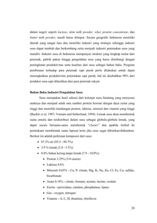 28
dalam negeri seperti lactose, skim milk powder, whey protein concentrate, dan
butter milk powder, masih harus diimpor. Secara geografis Indonesia memiliki
daerah yang sangat luas dan memiliki industri yang strategis sehingga industri
susu dapat tumbuh dan berkembang serta menjadi industri peternakan susu yang
mandiri. Industri susu di Indonesia mempunyai struktur yang lengkap mulai dari
peternak, pabrik pakan hingga pengolahan susu yang harus diimbangi dengan
peningkatan produktivitas serta kualitas dari susu sebagai bahan baku. Program
pembinaan terhadap para peternak sapi perah perlu dilakukan untuk dapat
meningkatkan produktivitas peternakan sapi perah, hal ini disebabkan 90% dari
produksi susu sapi dihasilkan dari para peternak rakyat.
Bahan Baku Industri Pengolahan Susu
Susu merupakan hasil sekresi dari kelenjar susu binatang yang menyusui
anaknya dan menjadi salah satu sumber protein hewani dengan daya cerna yang
tinggi dan memiliki kandungan protein, laktosa, mineral dan vitamin yang tinggi
(Buckle et al, 1987; Varnam and Sutherland, 1994). Lemak susu akan membentuk
suatu emulsi dan terdistribusi dalam susu sebagai globula-globula lemak, yang
dapat secara bersama-sama membentuk “cluster” dan apabila timbul ke
permukaan membentuk suatu lapisan krim jika susu segar dibiarkan/didiamkan.
Berikut ini adalah perkiraan komposisi dari susu:
 87.3% air (85.5 - 88.7%)
 3.9 % lemak (2.4 - 5.5%)
 8.8% bahan kering tanpa lemak (7.9 - 10.0%):
 Protein 3.25% (3/4 casein)
 Laktosa 4.6%
 Minerals 0.65% - Ca, P, citrate, Mg, K, Na, Zn, Cl, Fe, Cu, sulfate,
bicarbonate
 Asam 0.18% - citrate, formate, acetate, lactate, oxalate
 Enzim - peroxidase, catalase, phosphatase, lipase
 Gas - oxygen, nitrogen
 Vitamin - A, C, D, thiamine, riboflavin
 