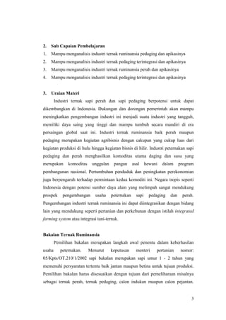 3
2. Sub Capaian Pembelajaran
1. Mampu menganalisis industri ternak ruminansia pedaging dan apikasinya
2. Mampu menganalisis industri ternak pedaging terintegrasi dan apikasinya
3. Mampu menganalisis industri ternak ruminansia perah dan apikasinya
4. Mampu menganalisis industri ternak pedaging terintegrasi dan apikasinya
3. Uraian Materi
Industri ternak sapi perah dan sapi pedaging berpotensi untuk dapat
dikembangkan di Indonesia. Dukungan dan dorongan pemerintah akan mampu
meningkatkan pengembangan industri ini menjadi suatu industri yang tangguh,
memiliki daya saing yang tinggi dan mampu tumbuh secara mandiri di era
persaingan global saat ini. Industri ternak ruminansia baik perah maupun
pedaging merupakan kegiatan agribisnis dengan cakupan yang cukup luas dari
kegiatan produksi di hulu hingga kegiatan bisnis di hilir. Industri peternakan sapi
pedaging dan perah menghasilkan komoditas utama daging dan susu yang
merupakan komoditas unggulan pangan asal hewani dalam program
pembangunan nasional. Pertumbuhan penduduk dan peningkatan perekonomian
juga berpengaruh terhadap permintaan kedua komoditi ini. Negara tropis seperti
Indonesia dengan potensi sumber daya alam yang melimpah sangat mendukung
prospek pengembangan usaha peternakan sapi pedaging dan perah.
Pengembangan industri ternak ruminansia ini dapat diintegrasikan dengan bidang
lain yang mendukung seperti pertanian dan perkebunan dengan istilah integrated
farming system atau integrasi tani-ternak.
Bakalan Ternak Ruminansia
Pemilihan bakalan merupakan langkah awal penentu dalam keberhasilan
usaha peternakan. Menurut keputusan menteri pertanian nomor:
05/Kpts/OT.210/1/2002 sapi bakalan merupakan sapi umur 1 - 2 tahun yang
memenuhi persyaratan tertentu baik jantan maupun betina untuk tujuan produksi.
Pemilihan bakalan harus disesuaikan dengan tujuan dari pemeliharaan misalnya
sebagai ternak perah, ternak pedaging, calon indukan maupun calon pejantan.
 