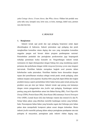 33
yaitu Cottage cheese, Cream cheese, dan Whey cheese. Olahan lain produk susu
yaitu tahu susu, kerupuk susu, krim susu, es krim, mentega, dodol susu, permen
susu dan lain lain.
C. PENUTUP
1. Rangkuman
Industri ternak sapi perah dan sapi pedaging berpotensi untuk dapat
dikembangkan di Indonesia. Industri peternakan sapi pedaging dan perah
menghasilkan komoditas utama daging dan susu yang merupakan komoditas
unggulan pangan asal hewani dalam program pembangunan nasional.
Pertumbuhan penduduk dan peningkatan perekonomian juga berpengaruh
terhadap permintaan kedua komoditi ini. Pengembangan industri ternak
ruminansia ini dapat diintegrasikan dengan bidang lain yang mendukung seperti
pertanian dan perkebunan dengan istilah integrated farming system atau integrasi
tani-ternak. Pemilihan bakalan merupakan langkah awal penentu dalam
keberhasilan usaha peternakan. Pemilihan bakalan harus disesuaikan dengan
tujuan dari pemeliharaan misalnya sebagai ternak perah, ternak pedaging, calon
indukan maupun calon pejantan. Kualitas bibit yang baik dapat dilihat dari tingkat
produktivitasnya seperti pertambahan bobot badan harian pada ternak potong dan
produksi susu per ekor per laktasi. Industri ternak sapi potong erat kaitannya
dengan sistem penggemukan atau feedlot sapi pedaging. Kandungan nutrien
penting yang perlu diperhatikan antara lain Bahan Kering (BK), Total Digestible
Energi (TDN), Protein Kasar (PK), Serat Kasar (SK) utamanya Neutral Detergent
Fiber (NDF), Lemak Kasar (LK) dan beberapa vitamin dan mineral (Ca dan P).
Setiap bahan pakan yang diberikan memiliki kandungan nutrien yang berbeda-
beda. Pencampuran bahan bakan yang beraneka ragam dari beberapa jenis bahan
pakan akan memperbaiki komposisi pakan sesuai dengan kebutuhan. Bisnis
industri feedlot memiliki peluang dalam adanya peningkatan pendapatan rata-rata
perkapita di masyarakat, peningkatan pada industri olahan daging sapi,
 
