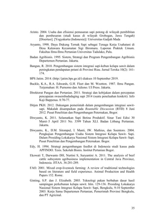 35
Arinto. 2004. Usaha dan efisiensi pemasaran sapi potong di wilayah pembibitan
dan pembesaran (studi kasus di wilayah Grobogan, Jawa Tengah)
[Disertasi]. [Yogyakarta (Indonesia)]: Universitas Gadjah Mada
Aryanto, 1998. Daya Dukung Ternak Sapi sebagai Tenaga Kerja Usahatani di
Desa Kalawara Kecamatan Sigi Biromaru. Laporan Praktek Umum.
Fakultas Ilmu-Ilmu Pertanian Universitas Tadulako, Palu.
Badan Agribisnis. 1995. Sistem, Strategi dan Program Pengembangan Agribisnis
Departemen Pertanian. Jakarta.
Bangun, R. 2010. Pengembangan sistem integrasi sapi-kebun kelapa sawit dalam
peningkatan pendapatan petani di Provinsi Riau. Jurnal Teroka 10(2): 161-
174.
BPS Jatim. 2014. (http://jatim.bps.go.id/) diakses 10 September 2019.
Buckle, K.A., R.A. Edwards, G.H. Fleet dan M. Wootton. 1987. Ilmu Pangan.
Terjemahan: H. Purnomo dan Adiono. UI Press. Jakarta.
Direktorat Pangan dan Pertanian. 2011. Strategi dan kebijakan dalam percepatan
pencapaian swasembadadaging sapi 2014 (suatu penelaahan konkrit). Info
Kaji Bappenas. 8:70-77.
Ditjen PKH. 2012. Dukungan pemerintah dalam pengembangan integrasi sawit-
sapi. Makalah disampaikan pada Rountable Discussion (RTD) 8 Juni
2012. Pusat Penelitian dan Pengembangan Peternakan, Bogor.
Diwyanto, K. 2011. Selamatkan Sapi Betina Produktif. Sinar Tani Edisi 30
Maret–5 April 2011 No. 3399 Tahun XLI. Badan Litbang Pertanian.
Jakarta.
Diwyanto, K., D.M. Sitompul, I. Manti, IW. Mathius, dan Soentoro. 2004.
Pengkajian Pengembangan Usaha Sistem Integrasi Kelapa Sawit- Sapi.
Dalam Prosiding Lokakarya Nasional Sistem Integrasi Kelapa Sawit- Sapi.
Pusat Penelitian dan Pengembangan Peternakan. Bogor.
Edy, H. 1994. Strategi pengembangan feedlot di Indonesia studi kasus pada
APFINDO. Tesis. Sekolah Bisnis. Institut Pertanian Bogor.
Ekowati T, Darwanto DH, Nurtini S, Suryantini A. 2011. The analysis of beef
cattle subsystem agribusiness implementation in Central Java Province,
Indonesia. JITAA. 36:281-289.
FAO. 2001. Mixed crop-livestock farming: A review of traditional technologies
based on literature and field experience. Animal Production and Health
Papers 152. Rome.
Ginting, S.P. dan J. Elizabeth. 2003. Teknologi pakan berbahan dasar hasil
sampingan perkebunan kelapa sawit. hlm. 129-136. Prosiding Lokakarya
Nasional Sistem Integrasi Kelapa Sawit- Sapi, Bengkulu, 9-10 September
2003. Kerja Sama Departemen Pertanian, Pemerintah Provinsi Bengkulu,
dan PT Agricinal.
 