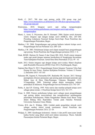 36
Herdi, C. 2017. 700 ekor sapi potong milik CBI group siap jual.
https://www.borneonews.co.id/berita/63728-700-ekor-sapi-potong-milik-
cbi-group-siap-jual
Khairunnas, 2018. Integrasi sawit- sapi saling menguntungkan
https://www.holding-perkebunan.com/integrasi-sawit-sapi-saling-
menguntungkan
Manti, I., Azmi, E. Priyotomo, dan D. Sitompul. 2004. Kajian sosial ekonomi
sistem integrasi sapi dengan kelapa sawit (SISKA). hlm. 245−260.
Prosiding Lokakarya Nasional Kelapa Sawit-Sapi. Pusat Penelitian dan
Pengembangan Peternakan, Bogor.
Mathius, I W. 2008. Pengembangan sapi potong berbasis industri kelapa sawit.
Pengembangan Inovasi Pertanian 1(2): 206−224.
Mathius, I W. 2003. Perkebunan kelapa sawit dapat menjadi basis pengembangan
sapi potong. Warta Penelitian dan Pengembangan pertanian 25(5): 1−4.
Osak, REMF, Hartono B, Fanani Z dan Utami HD. 2016. Profil sistem integrasi
usaha sapi perah dengan tanaman hortikultura di Nongkojajar Kecamatan
Tutur Kabupaten Pasuruan. Jurnal Ilmu-Ilmu Peternakan 25 (2): 49 – 61
Saleh. 2012. Sistem integrasi sapi dengan kelapa sawit (siska). Materi disajikan
pada Rountable Discussion (RTD) 8 Juni 2012, Puslitbangnak, Bogor.
Saptana Dan Ilham N. 2015. Pengembangan Sistem Integrasi Tanaman Tebu-Sapi
Potong Di Jawa Timur. Analisis Kebijakan Pertanian. Volume 13 Nomor
2, Desember 2015: 147-165
Sukanata IW, Suparta N, Parimartha KW, Budiartha IW, Suciani. 2013. Strategi
peningkatan efisiensi pemasaran sapi potong pada kelompok peternak sapi
Mekar Jaya di Desa Puhu-Payangan. Udayana Mengabdi. 12:5-
9.Tangendjaja. 2009. Teknologi pakan dalam menunjang industri
peternakan di Indonesia. Pengembangan Inovasi Pertanian 2(3): 192−207.
Purba, A. dan S.P. Ginting. 1995. Nilai nutrisi dan manfaat pelepah kelapa sawit
sebagai pakan ternak. J. Penelitian Kelapa Sawit 5(3): 161-177.
Umar, S. 2009. Potensi perkebunan kelapa sawit sebagai pusat pengembangan
sapi potong dalam merevitalisasi dan mengakselerasi pembangunan
peternakan berkelanjutan. Pidato Pengukuhan Jabatan Guru Besar Tetap
dalam Bidang Ilmu Reproduksi Ternak pada Fakultas Pertanian
Universitas Sumatera Utara, Medan.
Utomo, B.N. dan E. Widjaja. 2004. Limbah padat pengolahan minyak sawit
sebagai sumber nutrisi ternak ruminansia. Jurnal Penelitian dan
Pengembangan Pertanian 23(1): 22−28.
Widjaja, E. 2005. Kandungan kolesterol, vitamin A dan profil asam-asam lemak
karkas broiler yang diberi solid sawit dalam ransumnya. Thesis. Sekolah
Pascasarjana Institut Pertanian Bogor, Bogor.
 