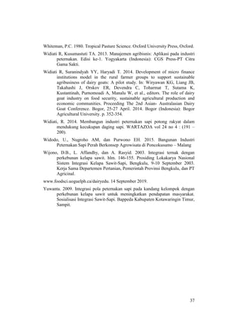 37
Whiteman, P.C. 1980. Tropical Pasture Science. Oxford University Press, Oxford.
Widiati R, Kusumastuti TA. 2013. Manajemen agribisnis: Aplikasi pada industri
peternakan. Edisi ke-1. Yogyakarta (Indonesia): CGS Press-PT Citra
Gama Sakti.
Widiati R, Suranindyah YY, Haryadi T. 2014. Development of micro finance
institutions model in the rural farmer groups to support sustainable
agribusiness of dairy goats: A pilot study. In: Wiryawan KG, Liang JB,
Takahashi J, Orskov ER, Devendra C, Toharmat T, Sutama K,
Kustantinah, Purnomoadi A, Manalu W, et al., editors. The role of dairy
goat industry on food security, sustainable agricultural production and
economic communities. Proceeding The 2nd Asian- Australasian Dairy
Goat Conference. Bogor, 25-27 April. 2014. Bogor (Indonesia): Bogor
Agricultural University. p. 352-354.
Widiati, R. 2014. Membangun industri peternakan sapi potong rakyat dalam
mendukung kecukupan daging sapi. WARTAZOA vol 24 no 4 : (191 –
200).
Widodo, U., Nugroho AM, dan Purwono EH. 2015. Bangunan Industri
Peternakan Sapi Perah Berkonsep Agrowisata di Poncokusumo – Malang
Wijono, D.B., L. Affandhy, dan A. Rasyid. 2003. Integrasi ternak dengan
perkebunan kelapa sawit. hlm. 146-155. Prosiding Lokakarya Nasional
Sistem Integrasi Kelapa Sawit-Sapi, Bengkulu, 9-10 September 2003.
Kerja Sama Departemen Pertanian, Pemerintah Provinsi Bengkulu, dan PT
Agricinal.
www.foodsci.uoguelph.ca/dairyedu. 14 September 2019.
Yuwanta. 2009. Integrasi pola peternakan sapi pada kandang kelompok dengan
perkebunan kelapa sawit untuk meningkatkan pendapatan masyarakat.
Sosialisasi Integrasi Sawit-Sapi. Bappeda Kabupaten Kotawaringin Timur,
Sampit.
 