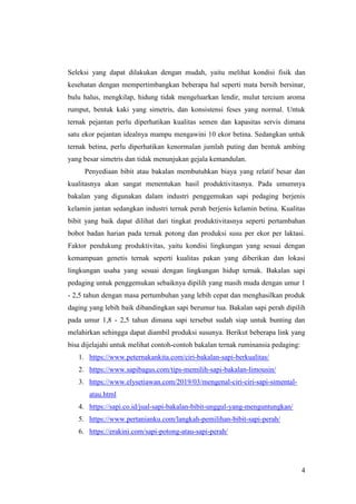 4
Seleksi yang dapat dilakukan dengan mudah, yaitu melihat kondisi fisik dan
kesehatan dengan mempertimbangkan beberapa hal seperti mata bersih bersinar,
bulu halus, mengkilap, hidung tidak mengeluarkan lendir, mulut tercium aroma
rumput, bentuk kaki yang simetris, dan konsistensi feses yang normal. Untuk
ternak pejantan perlu diperhatikan kualitas semen dan kapasitas servis dimana
satu ekor pejantan idealnya mampu mengawini 10 ekor betina. Sedangkan untuk
ternak betina, perlu diperhatikan kenormalan jumlah puting dan bentuk ambing
yang besar simetris dan tidak menunjukan gejala kemandulan.
Penyediaan bibit atau bakalan membutuhkan biaya yang relatif besar dan
kualitasnya akan sangat menentukan hasil produktivitasnya. Pada umumnya
bakalan yang digunakan dalam industri penggemukan sapi pedaging berjenis
kelamin jantan sedangkan industri ternak perah berjenis kelamin betina. Kualitas
bibit yang baik dapat dilihat dari tingkat produktivitasnya seperti pertambahan
bobot badan harian pada ternak potong dan produksi susu per ekor per laktasi.
Faktor pendukung produktivitas, yaitu kondisi lingkungan yang sesuai dengan
kemampuan genetis ternak seperti kualitas pakan yang diberikan dan lokasi
lingkungan usaha yang sesuai dengan lingkungan hidup ternak. Bakalan sapi
pedaging untuk penggemukan sebaiknya dipilih yang masih muda dengan umur 1
- 2,5 tahun dengan masa pertumbuhan yang lebih cepat dan menghasilkan produk
daging yang lebih baik dibandingkan sapi berumur tua. Bakalan sapi perah dipilih
pada umur 1,8 - 2,5 tahun dimana sapi tersebut sudah siap untuk bunting dan
melahirkan sehingga dapat diambil produksi susunya. Berikut beberapa link yang
bisa dijelajahi untuk melihat contoh-contoh bakalan ternak ruminansia pedaging:
1. https://www.peternakankita.com/ciri-bakalan-sapi-berkualitas/
2. https://www.sapibagus.com/tips-memilih-sapi-bakalan-limousin/
3. https://www.elysetiawan.com/2019/03/mengenal-ciri-ciri-sapi-simental-
atau.html
4. https://sapi.co.id/jual-sapi-bakalan-bibit-unggul-yang-menguntungkan/
5. https://www.pertanianku.com/langkah-pemilihan-bibit-sapi-perah/
6. https://erakini.com/sapi-potong-atau-sapi-perah/
 
