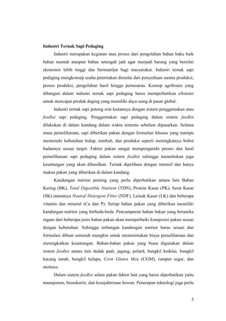 5
Industri Ternak Sapi Pedaging
Industri merupakan kegiatan atau proses dari pengolahan bahan baku baik
bahan mentah ataupun bahan setengah jadi agar menjadi barang yang bernilai
ekonomis lebih tinggi dan bermanfaat bagi masyarakat. Industri ternak sapi
pedaging mengkonsep usaha peternakan dimulai dari penyediaan sarana produksi,
proses produksi, pengolahan hasil hingga pemasaran. Konsep agribisnis yang
dibangun dalam industri ternak sapi pedaging harus memperhatikan efisiensi
untuk mencapai produk daging yang memiliki daya saing di pasar global.
Industri ternak sapi potong erat kaitannya dengan sistem penggemukan atau
feedlot sapi pedaging. Penggemukan sapi pedaging dalam sistem feedlot
dilakukan di dalam kandang dalam waktu tertentu sebelum dipasarkan. Selama
masa pemeliharaan, sapi diberikan pakan dengan formulasi khusus yang mampu
memenuhi kebutuhan hidup, tumbuh, dan produksi seperti meningkatnya bobot
badannya sesuai target. Faktor pakan sangat mempengaruhi proses dan hasil
pemeliharaan sapi pedaging dalam sistem feedlot sehingga menentukan juga
keuntungan yang akan dihasilkan. Ternak dipelihara dengan intensif dan hanya
makan pakan yang diberikan di dalam kandang.
Kandungan nutrien penting yang perlu diperhatikan antara lain Bahan
Kering (BK), Total Digestible Nutrient (TDN), Protein Kasar (PK), Serat Kasar
(SK) utamanya Neutral Detergent Fiber (NDF), Lemak Kasar (LK) dan beberapa
vitamin dan mineral (Ca dan P). Setiap bahan pakan yang diberikan memiliki
kandungan nutrien yang berbeda-beda. Pencampuran bahan bakan yang beraneka
ragam dari beberapa jenis bahan pakan akan memperbaiki komposisi pakan sesuai
dengan kebutuhan. Sehingga imbangan kandungan nutrien harus sesuai dan
formulasi dibuat semurah mungkin untuk meminimakan biaya pemeliharaan dan
meningkatkan keuntungan. Bahan-bahan pakan yang biasa digunakan dalam
sistem feedlot antara lain dedak padi, jagung, polard, bungkil kedelai, bungkil
kacang tanah, bungkil kelapa, Corn Gluten Mea (CGM), rumput segar, dan
molases.
Dalam sistem feedlot selain pakan faktor lain yang harus diperhatikan yaitu
manajemen, biosekuriti, dan kesejahteraan hewan. Penerapan teknologi juga perlu
 