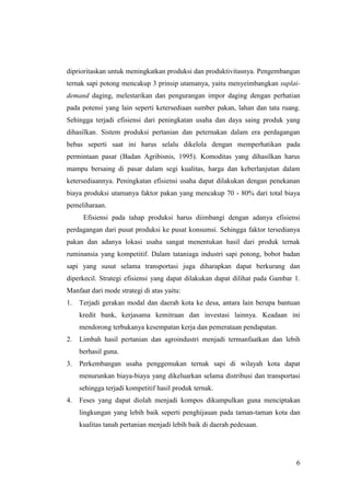 6
diprioritaskan untuk meningkatkan produksi dan produktivitasnya. Pengembangan
ternak sapi potong mencakup 3 prinsip utamanya, yaitu menyeimbangkan suplai-
demand daging, melestarikan dan pengurangan impor daging dengan perhatian
pada potensi yang lain seperti ketersediaan sumber pakan, lahan dan tata ruang.
Sehingga terjadi efisiensi dari peningkatan usaha dan daya saing produk yang
dihasilkan. Sistem produksi pertanian dan peternakan dalam era perdagangan
bebas seperti saat ini harus selalu dikelola dengan memperhatikan pada
permintaan pasar (Badan Agribisnis, 1995). Komoditas yang dihasilkan harus
mampu bersaing di pasar dalam segi kualitas, harga dan keberlanjutan dalam
ketersediaannya. Peningkatan efisiensi usaha dapat dilakukan dengan penekanan
biaya produksi utamanya faktor pakan yang mencakup 70 - 80% dari total biaya
pemeliharaan.
Efisiensi pada tahap produksi harus diimbangi dengan adanya efisiensi
perdagangan dari pusat produksi ke pusat konsumsi. Sehingga faktor tersedianya
pakan dan adanya lokasi usaha sangat menentukan hasil dari produk ternak
ruminansia yang kompetitif. Dalam tataniaga industri sapi potong, bobot badan
sapi yang susut selama transportasi juga diharapkan dapat berkurang dan
diperkecil. Strategi efisiensi yang dapat dilakukan dapat dilihat pada Gambar 1.
Manfaat dari mode strategi di atas yaitu:
1. Terjadi gerakan modal dan daerah kota ke desa, antara lain berupa bantuan
kredit bank, kerjasama kemitraan dan investasi lainnya. Keadaan ini
mendorong terbukanya kesempatan kerja dan pemerataan pendapatan.
2. Limbah hasil pertanian dan agroindustri menjadi termanfaatkan dan lebih
berhasil guna.
3. Perkembangan usaha penggemukan ternak sapi di wilayah kota dapat
menurunkan biaya-biaya yang dikeluarkan selama distribusi dan transportasi
sehingga terjadi kompetitif hasil produk ternak.
4. Feses yang dapat diolah menjadi kompos dikumpulkan guna menciptakan
lingkungan yang lebih baik seperti penghijauan pada taman-taman kota dan
kualitas tanah pertanian menjadi lebih baik di daerah pedesaan.
 
