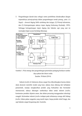 7
5. Pengembangan daerah desa sebagai sentra pembibitan dimaksudkan dengan
terpenuhinya prinsip-prinsip dalam pengembangan ternak potong, yaitu: (1)
Supply - demand daging lebih seimbang dan terjaga, (2) Prinsip kelestarian,
dan (3) Ketergantungan adanya impor daging berkurang (Soehadji, 1995).
Sehingga ketergantungan impor daging dan bakalan sapi yang saat ini
meningkat dapat secara bertahap dikurangi.
Gambar 1. Pola strategi dari pengembangan peternakan pedaging berdasar sumber
daya pakan dan lokasi usaha
Sumber: Widiati (2014)
Industri feedlot di Indonesia dirasa sangat bisa dikembangkan karena dalam
skala ekonomi memiliki modal yang kuat, adanya daya dukung dari kebijakan
pemerintah, mampu menghasilkan produk yang berkualitas dan berstandar
internasional, adanya dukungan sumberdaya lahan untuk industri feedlot,
kontinuitas produksi dijamin aman, dan dalam prosesing menggunakan teknologi
canggih. Kelemahan industri feedlot terdapat pada terbatasnya tenaga ahli bidang
feedlot, bahan pakan unggulan yang masih impor, harga produk relatif tinggi, dan
sapi bakalan sangat bergantung dari Australia.
 