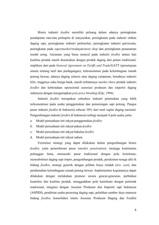 8
Bisnis industri feedlot memiliki peluang dalam adanya peningkatan
pendapatan rata-rata perkapita di masyarakat, peningkatan pada industri olahan
daging sapi, peningkatan industri perhotelan, peningkatan industri pariwisata,
peningkatan pada supermarket/swalayan/meat shop dan peningkatan penanaman
modal asing. Ancaman yang biasa muncul pada industri feedlot antara lain
kualitas produk masih disetarakan dengan produk daging dari petani tradisional,
implikasi dari pada General Agreement on Tariffs and Trade/GATT (persetujuan
umum tentang tarif dan perdagangan), terkonsentrasi pada kelembagaan rumah
potong hewan, adanya daging sintesis atau daging campuran, lemahnya industri
hilir, tingginya suku bunga bank, masih terbatasnya market share produk industri
feedlot dan keberadaan operasional assosiasi produsen dan importir daging
indonesia dengan mengetrapkan pols price blending (Edy, 1994).
Industri feedlot merupakan subsektor industri peternakan yang lebih
terkonsentrasi pada usaha penggemukan dan pemotongan sapi potong. Pangsa
pasar industri feedlot di Indonesia sebesar 20% dari total suplai daging nasional.
Pengembangan industri feedlot di Indonesia terbagi menjadi 4 pola usaha yaitu:
a. Model perusahaan inti rakyat penggemukan feedlot
b. Model perusahaan inti rakyat pakan feedlot
c. Model perusahaan inti rakyat bakalan feedlot
d. Model perusahaan inti rakyat saham
Formulasi strategi yang dapat dilakukan dalam pengembangan bisnis
feedlot, yaitu penerobosan pasar (market penetration), menjaga kontinuitas
pelanggan lama, memasuki pasar tradisional dengan pola kemitraan,
mensubstitusi daging sapi impor, pengembangan produk, perekrutan tenaga ahli di
bidang feedlot, strategi generik dengan pilihan biaya rendah (low cost), dan
pembenahan kelembagaan rumah potong hewan. Implementasi kegiatannya dapat
dilakukan dengan melakukan promosi secara gencar-gencaran, perbaikan
kuantitas dan kualitas produk, menggadakan pola kemitraan dengan peternak
tradisional, integrasi dengan Asosiasi Produsen dan Importir sapi Indonesia
(ASPIDI), pendirian usaha prosesing daging sapi, pelatihan sumber daya manusia
bidang feedlot, konsolidasi intern Asosiasi Produsen Daging dan Feedlot
 