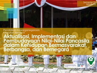 Semester 01

Modul 6

Pendidikan Kewarganegaraan
Kegiatan Belajar II

Aktualisasi, Implementasi dan
Pembudayaan Nilai-Nilai Pancasila
dalam Kehidupan Bermasyarakat,
Berbangsa, dan Bernegara

Badan Pengembangan dan Pemberdayaan Sumber Daya Manusia
Pusat Pendidikan dan Pelatihan Tenaga Kesehatan
Jakarta 2013

 