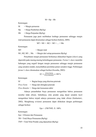 10
M = Hp – Hb
Keterangan:
M = Margin pemasran
Hp = Harga Pembelian (Rp/kg)
Hb = Harga Penjualan (Rp/kg)
Pemasaran juga pasti melibatkan lembaga pemasaran sehingga margin
total pemasaran dapat dirumuskan sebagai berikut (Sobirin, 2009):
MT = M1 + .M2 + M3 + .... + Mn
Keterangan:
MT = Margin total
M1, M2, M3 ... Mn = Margin dari setiap pemasaran (Rp/kg)
Penyebaran margin pemasaran berikutnya didasarkan bagian (share) yang
diperoleh pada masing-masing kelembagaan pemasaran. Farmer’s share memiliki
hubungan yang negatif dengan margin pemasaran sehingga margin pemasaran
yang semakin rendah, menyebabkan perolehan petani semakin tinggi. Perhitungan
farmer’s share dirumuskan sebagai berikut (Swastha, 2002):
x 100 %
Keterangan
Sf = Bagian harga yang diterima peternak
Price Farm = Harga dari ditingkat peternak
Price Retailer = Harga dari konsumen akhir
Adanya penambahan biaya pemasaran mengartikan bahwa pemasaran
tersebut tidak efisien. Sebaliknya, nilai produk yang dijual semakin kecil
mengartikan bahwa terjadi adanya pemasaran yang tidak efisien (Soekartawi,
2002). Menghitung evisiensi pemasaran dapat dilakukan dengan perhitungan
sebagai berikut:
Eps = (TB/TNP) X 100%
Keterangan:
Eps = Efisiensi dari Pemasaran
TB = Total Biaya Pemasaran (Rp/kg)
TNP = Total Nilai Produk yang dipasarkan (Rp/kg)
 