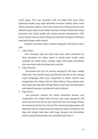 15
rumah tangga. Telur juga merupakan salah satu bahan baku utama dalam
pembuatan masakan yang sangat dibutuhkan konsumen lembaga seperti rumah
makan, perusahaan makanan, rumah sakit maupun hotel. Strategi pemasaran yang
dilakukan supaya dapat masuk kedalam konsumen lembaga tersebut perlu adanya
persyaratan baik kualitas produk telur maupun prosedur administrasinya. Oleh
karena itu pada umumnya pihak lembaga akan melakukan hubungan kelembagaan
rantai pasok dengan sumber pasokan.
Penjualan telur dalam industri makanan dipengaruhi oleh beberapa faktor
yaitu:
1. Faktor Teknis
Telur merupakan salah satu bahan baku utama dalam pembuatan kue
dalam perusahaan kue. Bahan pokok ini tersedia dalam kondisi cukup
melimpah dan mudah diakses sehingga suplier selalu dapat menyediakan
telur secara tepat waktu dan dengan mutu yang baik.
2. Faktor Ekonomis
Ketersediaan telur dari sisi ekonomis dipengaruhi oleh harga. Sebagai
bahan baku, telur memiliki harga yang fluktuatif dari hari ke hari sehingga
sangat mengganggu dalam proses pengelolaan di industri makanan yang
menggunakan telur sebagai salah satu bahan bakunya. Harga makanan pasti
harus dijaga agar tetap stabil sehingga fluktuasi akan harga telur berpengaruh
pada tingkat keuntungan yang diperoleh industri makanan.
3. Faktor Sosial
Laju pemasaran makanan dari industri pengolahan makanan yang
menggunakan telur sebagai bahan dasarnya yang sangat dipengaruhi oleh
adanya hari hari besar dan hari libur seperti hari sabtu atau minggu. Strategi
dan momentum hari-hari besar dan hari libur nasional juga dipergunakan oleh
pengusaha makanan sebagai kompensasi harga dan tingkat keuntungan di saat
harga telur sebagai bahan baku relatif tinggi. Keragaan dan permasalahan
industri pengolah berbahan baku telur ditampilkan pada Tabel 11.
 