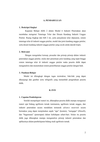 2
A. PENDAHULUAN
1. Deskripsi Singkat
Kegiatan Belajar (KB) 2 dalam Modul 6 Industri Peternakan akan
membahas mengenai Tataniaga Telur dan Desain Kandang Industri Unggas
Petelur. Ruang lingkup dari KB 2 ini, yaitu penyaluran telur dipasaran, sistem
tataniaga telur di industri unggas petelur, model dan jenis kandang unggas petelur,
serta desain kandang industri unggas petelur yang cocok untuk daerah tropis.
2. Relevansi
Dengan mengetahui konsep, prosedur dan prinsip prinsip dalam industri
peternakan unggas petelur, mulai dari penentuan jenis kandang yang tepat hingga
sistem tataniaga telur di industri unggas petelur maka peserta didik dapat
menganalisis dan menentukan sistem pemeliharaan unggas petelur dengan baik.
3. Panduan Belajar
Modul ini dilengkapi dengan tugas terstruktur, link-link yang dapat
dikunjungi dan gambar serta infografis yang menambah pengetahuan peserta
didik.
B. INTI
1. Capaian Pembelajaran
Setelah mempelajari materi ini, diharapkan peserta didik mampu menguasai
materi ajar bidang agribisnis ternak ruminansia, agribisnis ternak unggas, dan
industri peternakan secara mendalam termasuk advance materials secara
bermakna yang dapat menjelaskan aspek “apa” (konten), “mengapa” (filosofi),
dan “bagaimana” (penerapan) dalam kehidupan sehari-hari. Selain itu peserta
didik juga diharapkan mampu menganalisis prinsip industri peternakan dan
aplikasinya dalam pembelajaran bidang studi agribisnis ternak.
 