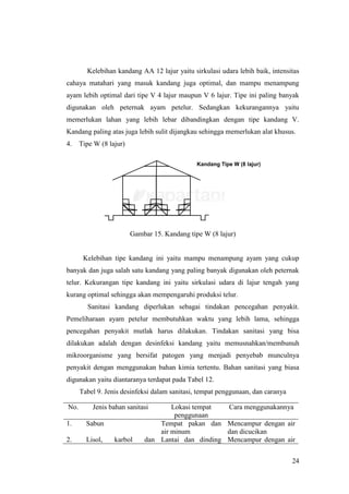 24
Kelebihan kandang AA 12 lajur yaitu sirkulasi udara lebih baik, intensitas
cahaya matahari yang masuk kandang juga optimal, dan mampu menampung
ayam lebih optimal dari tipe V 4 lajur maupun V 6 lajur. Tipe ini paling banyak
digunakan oleh peternak ayam petelur. Sedangkan kekurangannya yaitu
memerlukan lahan yang lebih lebar dibandingkan dengan tipe kandang V.
Kandang paling atas juga lebih sulit dijangkau sehingga memerlukan alat khusus.
4. Tipe W (8 lajur)
Gambar 15. Kandang tipe W (8 lajur)
Kelebihan tipe kandang ini yaitu mampu menampung ayam yang cukup
banyak dan juga salah satu kandang yang paling banyak digunakan oleh peternak
telur. Kekurangan tipe kandang ini yaitu sirkulasi udara di lajur tengah yang
kurang optimal sehingga akan mempengaruhi produksi telur.
Sanitasi kandang diperlukan sebagai tindakan pencegahan penyakit.
Pemeliharaan ayam petelur membutuhkan waktu yang lebih lama, sehingga
pencegahan penyakit mutlak harus dilakukan. Tindakan sanitasi yang bisa
dilakukan adalah dengan desinfeksi kandang yaitu memusnahkan/membunuh
mikroorganisme yang bersifat patogen yang menjadi penyebab munculnya
penyakit dengan menggunakan bahan kimia tertentu. Bahan sanitasi yang biasa
digunakan yaitu diantaranya terdapat pada Tabel 12.
Tabel 9. Jenis desinfeksi dalam sanitasi, tempat penggunaan, dan caranya
No. Jenis bahan sanitasi Lokasi tempat
penggunaan
Cara menggunakannya
1. Sabun Tempat pakan dan
air minum
Mencampur dengan air
dan dicucikan
2. Lisol, karbol dan Lantai dan dinding Mencampur dengan air
 