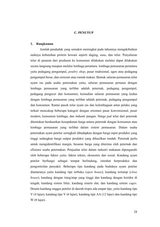 28
C. PENUTUP
1. Rangkuman
Jumlah penduduk yang semakin meningkat pada tahunnya mengakibatkan
naiknya kebutuhan protein hewani seperti daging, susu, dan telur. Penyaluran
telur di pasaran dari produsen ke konsumen dilakukan melalui dapat dilakukan
secara langsung maupun melalui lembaga perantara. lembaga pemasaran perantara
yaitu pedagang pengumpul, poultry shop, pasar tradisional, agen atau pedagang
pengumpul besar, dan restoran atau rumah makan. Bentuk saluran pemasaran telur
ayam ras pada usaha peternakan yaitu, saluran pemasaran pertama dengan
lembaga pemasaran yang terlibat adalah peternak, pedagang pengumpul,
pedagang pengecer dan konsumen, kemudian saluran pemasaran yang kedua
dengan lembaga pemasaran yang terlibat adalah peternak, pedagang pengumpul
dan konsumen. Rantai pasok telur ayam ras dan kelembagaan antar pelaku yang
terkait mencakup beberapa kategori dengan orientasi pasar konvensional, pasar
modern, konsumen lembaga, dan industri pangan. Harga jual telur dari peternak
ditentukan berdasarkan kesepakatan harga antara peternak dengan konsumen atau
lembaga pemasaran yang terlibat dalam sistem pemasaran. Dalam usaha
peternakan ayam petelur seringkali dihadapkan dengan harga input produksi yang
tinggi sedangkan harga output produksi yang dihasilkan rendah. Peternak perlu
untuk mengidentifikasi margin, besaran harga yang diterima oleh peternak dan
efisiensi usaha peternakan. Penjualan telur dalam industri makanan dipengaruhi
oleh beberapa faktor yaitu: faktor teknis, ekonomis dan sosial. Kandang ayam
petelur berfungsi sebagai tempat berlindung, istirahat berproduksi dan
pengontrolan penyakit. Beberapa tipe kandang pada budidaya ayam petelur
diantaranya yaitu kandang tipe terbuka (open house), kandang tertutup (close
house), kandang dengan tiang/atap yang tinggi dan kandang dengan koridor di
tengah, kandang sistem litter, kandang sistem slat, dan kandang sistem cages.
Desain kandang unggas petelur di daerah tropis ada empat tipe, yaitu kandang tipe
V (4 lajur), kandang tipe V (6 lajur), kandang tipe AA (12 lajur) dan kandang tipe
W (8 lajur).
 