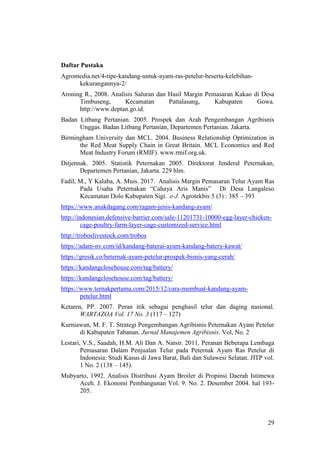 29
Daftar Pustaka
Agromedia.net/4-tipe-kandang-untuk-ayam-ras-petelur-beserta-kelebihan-
kekurangannya-2/
Aroning R., 2008. Analisis Saluran dan Hasil Margin Pemasaran Kakao di Desa
Timbuseng, Kecamatan Pattalasang, Kabupaten Gowa.
http://www.deptan.go.id.
Badan Litbang Pertanian. 2005. Prospek dan Arah Pengembangan Agribisnis
Unggas. Badan Litbang Pertanian, Departemen Pertanian. Jakarta.
Birmingham University dan MCL. 2004. Business Relationship Optimization in
the Red Meat Supply Chain in Great Britain. MCL Economics and Red
Meat Industry Forum (RMIF). www.rmif.org.uk.
Ditjennak. 2005. Statistik Peternakan 2005. Direktorat Jenderal Peternakan,
Departemen Pertanian, Jakarta. 229 hlm.
Fadil, M., Y Kalaba, A. Muis. 2017. Analisis Margin Pemasaran Telur Ayam Ras
Pada Usaha Peternakan “Cahaya Aris Manis” Di Desa Langaleso
Kecamatan Dolo Kabupaten Sigi. e-J. Agrotekbis 5 (3) : 385 – 393
https://www.anakdagang.com/ragam-jenis-kandang-ayam/
http://indonesian.defensive-barrier.com/sale-11201731-10000-egg-layer-chicken-
cage-poultry-farm-layer-cage-customized-service.html
http://troboslivestock.com/trobos
https://adam-nv.com/id/kandang-baterai-ayam-kandang-batery-kawat/
https://gresik.co/beternak-ayam-petelur-prospek-bisnis-yang-cerah/
https://kandangclosehouse.com/tag/battery/
https://kandangclosehouse.com/tag/battery/
https://www.ternakpertama.com/2015/12/cara-membuat-kandang-ayam-
petelur.html
Ketaren, PP. 2007. Peran itik sebagai penghasil telur dan daging nasional.
WARTAZOA Vol. 17 No. 3 (117 – 127)
Kurniawan, M. F. T. Strategi Pengembangan Agribisnis Peternakan Ayam Petelur
di Kabupaten Tabanan. Jurnal Manajemen Agribisnis. Vol, No. 2
Lestari, V.S., Saadah, H.M. Ali Dan A. Natsir. 2011. Peranan Beberapa Lembaga
Pemasaran Dalam Penjualan Telur pada Peternak Ayam Ras Petelur di
Indonesia: Studi Kasus di Jawa Barat, Bali dan Sulawesi Selatan. JITP vol.
1 No. 2 (138 – 145).
Mubyarto, 1992. Analisis Distribusi Ayam Broiler di Propinsi Daerah Istimewa
Aceh. J. Ekonomi Pembangunan Vol. 9. No. 2. Desember 2004. hal 193-
205.
 