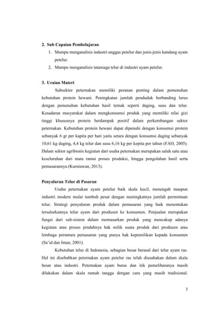 3
2. Sub Capaian Pembelajaran
1. Mampu menganalisis industri unggas petelur dan jenis-jenis kandang ayam
petelur.
2. Mampu menganalisis tataniaga telur di industri ayam petelur.
3. Uraian Materi
Subsektor peternakan memiliki peranan penting dalam pemenuhan
kebutuhan protein hewani. Peningkatan jumlah penduduk berbanding lurus
dengan pemenuhan kebutuhan hasil ternak seperti daging, susu dan telur.
Kesadaran masyarakat dalam mengkonsumsi produk yang memiliki nilai gizi
tinggi khususnya protein berdampak positif dalam perkembangan sektor
peternakan. Kebutuhan protein hewani dapat dipenuhi dengan konsumsi protein
sebanyak 6 gr per kapita per hari yaitu setara dengan konsumsi daging sebanyak
10,61 kg daging, 4,4 kg telur dan susu 6,16 kg per kepita per tahun (FAO, 2005).
Dalam sektor agribisnis kegiatan dari usaha peternakan merupakan salah satu atau
keseluruhan dari mata rantai proses produksi, hingga pengolahan hasil serta
pemasarannya (Kurniawan, 2013).
Penyaluran Telur di Pasaran
Usaha peternakan ayam petelur baik skala kecil, menengah maupun
industri modern mulai tumbuh pesat dengan meningkatnya jumlah permintaan
telur. Strategi penyaluran produk dalam pemasaran yang baik menentukan
tersalurkannya telur ayam dari produsen ke konsumen. Penjualan merupakan
fungsi dari sub-sistem dalam memasarkan produk yang mencakup adanya
kegiatan atau proses pindahnya hak milik suatu produk dari produsen atau
lembaga perantara pemasaran yang punya hak kepemilikan kepada konsumen
(Sa’id dan Intan, 2001).
Kebutuhan telur di Indonesia, sebagian besar berasal dari telur ayam ras.
Hal ini disebabkan peternakan ayam petelur ras telah diusahakan dalam skala
besar atau industri. Peternakan ayam buras dan itik pemeliharanya masih
dilakukan dalam skala rumah tangga dengan cara yang masih tradisional.
 