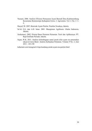 30
Nuraeni, 2006. Analisis Efisiensi Pemasaran Ayam Burasdi Desa Kalebarembeng
Kecamatan Bontonompo Kabupaten Gowa. J. Agrisistem. Vol. 2. No. 2 :1-
6.
Rasyaf, M. 2007. Beternak Ayam Petelur. Penebar Swadaya, Jakarta.
Sa’id, E.G. dan A.H. Intan. 2001. Manajemen Agribisnis. Ghalia Indonesia,
Jakarta.
Soekartawi, 2002. Prinsip Dasar Ekonomi Pertanian. Teori dan Aplikasinya. PT.
Raja Grafindo Persada. Jakarta.
Sejati, W.K. 2011. Analisis kelembagaan rantai pasok telur ayam ras peternakan
rakyat di Jawa Barat. Analisis Kebijakan Pertanian. Volume 9 No. 2, Juni
2011 : 183-198
kabartani.com/mengenal-4-tipe-kandang-untuk-ayam-ras-petelur.html
 