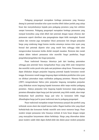 6
Pedagang pengumpul merupakan lembaga pemasaran yang biasanya
datang ke peternak kemudian telur ayam tersebut dibeli dalam jumlah yang cukup
besar dan menyalurkannya kepada para pedagang perantara yang lain sebelum
sampai konsumen. Pedagang pengumpul merupakan lembaga pemasaran yang
menjual komoditas yang telah dibeli dari peternak dengan tujuan efisiensi dari
pemasaran seperti distribusi atau pengangkutan dapat lebih meningkat. Rumah
makan dan restoran juga merupakan lokasi pemasaran lain dengan penjualan
harga yang cenderung tinggi karena mereka umumnya merasa telur ayam yang
berasal dari peternak dijamin telur yang masih baru sehingga tidak akan
mengecewakan konsumen ketika diolah menjadi masakan. Restoran dan rumah
makan dalam industri pemasaran telur memiliki fungsi pembelian, fungsi
pengolahan/pengolahan dan fungsi penjualan.
Pasar tradisional biasanya lokasinya jauh dari kandang peternakan
sehingga para peternak harus mengeluarkan biaya yang lebih unuk transportasi
dan memiliki resiko pecah telur pada saat perjalanan cukup besar. Pemasaran juga
dapat dilakukan dengan penjualan langsung peternak kepada konsumen rumah
tangga. Konsumen rumah tangga langsung dapat melakukan pembelian telur ayam
ras dilokasi peternakan tanpa melibatkan pedagang perantara. Menurut Rasyaf
(2007) mengemukanan bahwa jalur penjualan langsung merupakan penjualan
yang dilakukan secara langsung kepada konsumen akhir tanpa melalui pedagang
perantara. Adanya penjualan telur langsung kepada konsumen tanpa pedagang
perantara diharapkan dapat harga jual dari peternak yang lebih rendah, akan tetapi
berdasarkan hasil penelitian harga jual telur ke konsumen lebih tinggi
dibandingkan harga jual ke pasar tradisional atau ke pedagang pengumpul.
Pasar tradisional merupakan tempat bertemunya penjual dan pembeli yang
terbentuk secara alami dan terjadi karena tradisi. Ragam kualitas telur yang dijual
berbeda-beda dan konsumen berhak memilih serta tawar menawar harga. Pasar
modern tempat pemasaran telur biasanya terletak di kota besar dengan tempat
yang menyajikan kenyamanan dalam berbelanja. Harga yang ditawarkan dalam
pasar modern sudah tidak dapat diubah-ubah dan dalam pasar modern penjualan
 