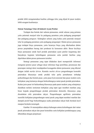 7
produk lebih mengutamakan kualitas sehingga telur yang dijual di pasar modern
lebih seragam kualitasnya.
Sistem Tataniaga Telur di Industri Ayam Petelur
Terdapat dua bentuk dari saluran pemasaran, untuk saluran yang pertama
yaitu peternak menjual telur ke pedagang perantara yaitu pedagang pengumpul
dan pedagang pengecer. Sedangkan saluran yang kedua yaitu peternak menjual
telur ke pedagang perantara yaitu pedagang pengumpul. Dalam proses pemasaran
juga terdapat biaya pemasaran, yaitu besarnya biaya yang dikeluarkan dalam
proses perpindahan barang dari produsen ke konsumen akhir. Besar kecilnya
biaya pemasaran untuk hasil produk peternakan ayam petelur tergantung dari
banyaknya kegiatan kelembagaan pemasaran serta jumlah fasilitas yang
diperlukan dalam proses pemasaran tersebut.
Strategi pemasaran yang tepat dilakukan demi memperoleh informasi
mengenai potensi pasar sebagai dasar informasi bagi pemilihan, perumusan dan
penerapan startegi demi mendapatkan keunggulan dalam pemasaran yang dikenal
dengan istilah market driven. Konteks market driven pengembangan komoditi
peternakan khususnya untuk produk telur perlu pemahaman terhadap
perkembangan dua bentuk pasar, yaitu pasar konvensional dan pasar modern serta
kebijakan yang kaitannya dengan berkembangnya rantai pasok produk peternakan.
Kedua jenis pasar ini berkembang khususnya pada pasar modern yang selanjutnya
diarahkan melalui instrumen kebijakan yang tepat agar memberi manfaat yang
besar kepada pengembangan produk peternakan domestik, khususnya yang
diusahakan oleh peternakan rakyat. Pengembangan agribisnis peternakan
memiliki kebijakan pengembangan rantai pasok yang dapat memberi manfaat dan
dampak positif bagi berkembangnya usaha peternakan rakyat baik berskala kecil
maupun berskala menengah.
Gambar 16 menunjukkan adanya hubungan antara kelembagaan dari rantai
pasok peternakan rakyat dan pasar komoditas serta kebijakan pendukungnya yang
dibutuhkan dengan penjelasan:
 