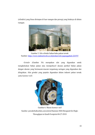 10
(silindris) yang biasa disimpan di luar ruangan dan persegi yang letaknya di dalam
ruangan.
Gambar 5. Silo silinder bahan baku pakan ternak
Sumber: https://www.indonetwork.co.id/product/silo-jagunggabah-224797
Grinder (Gambar 36) merupakan alat yang digunakan untuk
menghaluskan bahan pakan atau memperkecil ukuran partikel bahan pakan
dengan ukuran yang bermacam-macam tergantung saringan yang digunakan dan
diinginkan. Alat grinder yang populer digunakan dalam industri pakan ternak
yaitu hammer mill.
Gambar 6. Mesin hammer mill
Sumber: powderbulksolids.com/article/Hammer-Mill-Designed-for-High-
Throughput-in-Small-Footprint-04-27-2018
 