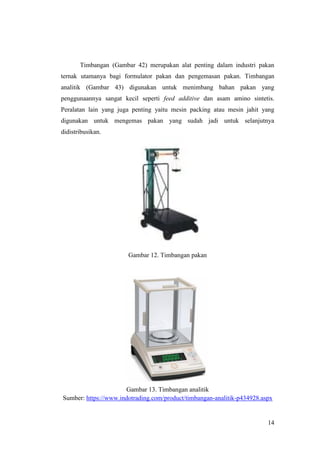 14
Timbangan (Gambar 42) merupakan alat penting dalam industri pakan
ternak utamanya bagi formulator pakan dan pengemasan pakan. Timbangan
analitik (Gambar 43) digunakan untuk menimbang bahan pakan yang
penggunaannya sangat kecil seperti feed additive dan asam amino sintetis.
Peralatan lain yang juga penting yaitu mesin packing atau mesin jahit yang
digunakan untuk mengemas pakan yang sudah jadi untuk selanjutnya
didistribusikan.
Gambar 12. Timbangan pakan
Gambar 13. Timbangan analitik
Sumber: https://www.indotrading.com/product/timbangan-analitik-p434928.aspx
 