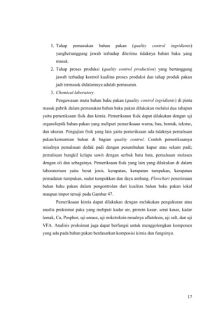 17
1. Tahap pemasukan bahan pakan (quality control ingridients)
yangbertanggung jawab terhadap diterima tidaknya bahan baku yang
masuk.
2. Tahap proses produksi (quality control production) yang bertanggung
jawab terhadap kontrol kualitas proses produksi dan tahap produk pakan
jadi termasuk didalamnya adalah pemasaran.
3. Chemical laboratory.
Pengawasan mutu bahan baku pakan (quality control ingridients) di pintu
masuk pabrik dalam pemasukan bahan baku pakan dilakukan melalui dua tahapan
yaitu pemeriksaan fisik dan kimia. Pemeriksaan fisik dapat dilakukan dengan uji
organoleptik bahan pakan yang meliputi pemeriksaan warna, bau, bentuk, tekstur,
dan ukuran. Pengujian fisik yang lain yaitu pemeriksaan ada tidaknya pemalsuan
pakan/kemurnian bahan di bagian quality control. Contoh pemeriksaanya
misalnya pemalsuan dedak padi dengan penambahan kapur atau sekam padi;
pemalsuan bungkil kelapa sawit dengan serbuk batu bata, pemalsuan molases
dengan oli dan sebagainya. Pemeriksaan fisik yang lain yang dilakukan di dalam
laboratorium yaitu berat jenis, kerapatan, kerapatan tumpukan, kerapatan
pemadatan tumpukan, sudut tumpukkan dan daya ambang. Flowchart penerimaan
bahan baku pakan dalam pengontrolan dari kualitas bahan baku pakan lokal
maupun impor tersaji pada Gambar 47.
Pemeriksaan kimia dapat dilakukan dengan melakukan pengukuran atau
anailis proksimat paka yang meliputi kadar air, protein kasar, serat kasar, kadar
lemak, Ca, Posphor, uji urease, uji mikotoksin misalnya aflatoksin, uji salt, dan uji
VFA. Analisis proksimat juga dapat berfungsi untuk menggolongkan komponen
yang ada pada bahan pakan berdasarkan komposisi kimia dan fungsinya.
 