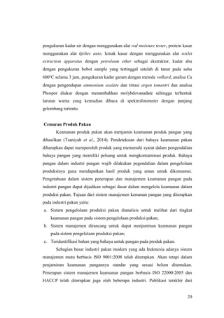20
pengukuran kadar air dengan menggunakan alat red moisture tester, protein kasar
menggunakan alat kjeltec auto, lemak kasar dengan menggunakan alat soxlet
extraction apparatus dengan petroleum ether sebagai ekstraktor, kadar abu
dengan pengukuran bobot sample yang tertinggal setelah di tanur pada suhu
600°C selama 3 jam, pengukuran kadar garam dengan metode volhard, analisa Ca
dengan pengendapan ammonium oxalate dan titrasi argen tomentri dan analisa
Phospor diukur dengan menambahkan molybdovanadate sehingga terbentuk
larutan warna yang kemudian dibaca di spektrofotometer dengan panjang
gelombang tertentu.
Cemaran Produk Pakan
Keamanan produk pakan akan menjamin keamanan produk pangan yang
dihasilkan (Tsaniyah et al., 2014). Pendeteksian dari bahaya keamanan pakan
diharapkan dapat memperoleh produk yang memenuhi syarat dalam pengendalian
bahaya pangan yang memiliki peluang untuk mengkontaminasi produk. Bahaya
pangan dalam industri pangan wajib dilakukan pegendalian dalam pengelolaan
produksinya guna mendapatkan hasil produk yang aman untuk dikonsumsi.
Pengetahuan dalam sistem penerapan dan manajemen keamanan pangan pada
industri pangan dapat dijadikan sebagai dasar dalam mengelola keamanan dalam
produksi pakan. Tujuan dari sistem manajemen kemanan pangan yang diterapkan
pada industri pakan yaitu:
a. Sistem pengelolaan produksi pakan dianalisis untuk melihat dari tingkat
keamanan pangan pada sistem pengelolaan produksi pakan;
b. Sistem manajemen dirancang untuk dapat menjaminan keamanan pangan
pada sistem pengelolaan produksi pakan;
c. Teridentifikasi bahan yang bahaya untuk pangan pada produk pakan.
Sebagian besar industri pakan modern yang ada Indonesia adanya sistem
manajemen mutu berbasis ISO 9001:2008 telah diterapkan. Akan tetapi dalam
penjaminan keamanan pangannya standar yang sesuai belum ditemukan.
Penerapan sistem manajemen keamanan pangan berbasis ISO 22000:2005 dan
HACCP telah diterapkan juga oleh beberapa industri. Publikasi terakhir dari
 