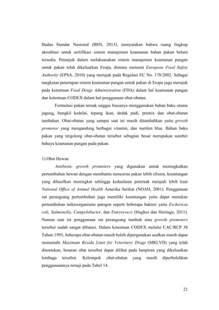 21
Badan Standar Nasional (BSN, 2013), menyatakan bahwa ruang lingkup
akreditasi untuk sertifikasi sistem manajemen keamanan bahan pakan belum
tersedia. Petunjuk dalam melaksanakan sistem manajemen keamanan pangan
untuk pakan telah dikeluarkan Eropa, dimana menurut European Food Safety
Authority (EPSA, 2010) yang merujuk pada Regulasi EC No. 178/2002. Sebagai
rangkaian penerapan sistem keamanan pangan untuk pakan di Eropa juga merujuk
pada ketentuan Food Drugs Administration (FDA) dalam hal keamanan pangan
dan ketentuan CODEX dalam hal penggunaan obat-obatan.
Formulasi pakan ternak unggas biasanya menggunakan bahan baku utama
jagung, bungkil kedelai, tepung ikan, dedak padi, premix dan obat-obatan
tambahan. Obat-obatan yang sampai saat ini masih ditambahkan yaitu growth
promotor yang mengandung berbagai vitamin, dan metilen blue. Bahan baku
pakan yang tergolong obat-obatan tersebut sebagian besar merupakan sumber
bahaya keamanan pangan pada pakan.
1) Obat Hewan
Antibiotic growth promoters yang digunakan untuk meningkatkan
pertumbuhan hewan dengan membantu mencerna pakan lebih efisien, keuntungan
yang dihasilkan meningkat sehingga kedaulatan peternak menjadi lebih kuat
National Office of Animal Health Amerika Serikat (NOAH, 2001). Penggunaan
zat perangsang pertumbuhan juga memiliki keuntungan yaitu dapat menekan
pertumbuhan mikroorganisme patogen seperti beberapa bakteri yaitu Eschericia
coli, Salmonella, Campylobacter, dan Enterococci (Hughes dan Heritage, 2011).
Namun saat ini penggunaan zat perangsang tumbuh atau growth promoters
tersebut sudah sangat dibatasi. Dalam ketentuan CODEX melalui CAC/RCP 38
Tahun 1993, beberapa obat-obatan masih boleh dipergunakan asalkan masih dapat
memenuhi Maximum Residu Limit for Veterinery Drugs (MRLVD) yang telah
ditentukan, besaran obat tersebut dapat dilihat pada lampiran yang dikeluarkan
lembaga tersebut. Kelompok obat-obatan yang masih diperbolehkan
penggunaannya tersaji pada Tabel 14.
 