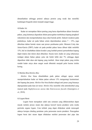 29
dimanfaatkan sehingga potensi adanya protein yang rusak dan memiliki
kandungan biogenik alami menjadi sangat tinggi.
4) Kadar Air
Kadar air merupakan faktor penting yang harus diperhatikan dalam formulasi
pakan, yang kaitannya digunakan dalam pencegahan tumbuhnya kapang penghasil
mikotoksin dan mempertahankan daya rekat bentuk pellet. Industri moderen pada
prakteknya, kadar air pada bahan selain dipertahankan antara 7 - 15%, juga
diberikan dalam bentuk steam saat proses pembuatan pelet. Menurut Cotty dan
Jaime-Garcia (2007), kadar air pada produk pakan harus dibuat tidak melebihi
15%, hal ini disebabkan dalam kondisi yang lembab potensi pertumbuhan kapang
dapat terpicu dan toksin akan dihasikan. Secara teori, kadar air yang seharusnya
terdapat dalam bahan pakan yaitu tak boleh lebih dari 7% sehingga dapat
dipastikan tidak akan ada kapang yang tumbuh. Akan tetapi pakan yang terlalu
rendah kadar ainya akan sangat susah dibentuk menjadi pelet karena terlalu
kering.
5) Metilen Biru/Metilen Blue
Metilen blue biasa ditambahkan pada pakan sebagai upaya untuk
mempertahankan kadar air bahan pakan sebesar 15% mengurangi kontaminasi
dari kapang dan jamur. Metilen blue bisa disebut sebagai anti jamur yang biasanya
dipergunakan pada ikan air tawar. Metilen blue memiliki sifat antimikrobial yang
muncul pada Staphylococcus aureus dan Enterococcus faecalis (Gueorgieva et
al., 2010).
6) Logam Berat
Logam berat merupakan salah satu cemaran yang dikhawatirkan dapat
masuk melalui proses steam dan adanya korosif mesin produksi serta residu
pertisida organo logam. Cara terbaik yang dapat dilakukan untuk mencegah
adanya keropos dinding peralatan yaitu perawatan mesin produksi. Pencegahan
logam berat dari steam dapat dilakukan melalui perawatan dari pipa dan
 