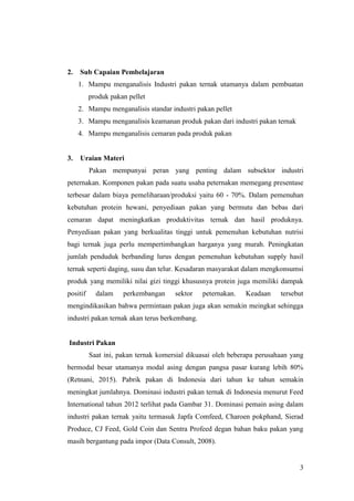 3
2. Sub Capaian Pembelajaran
1. Mampu menganalisis Industri pakan ternak utamanya dalam pembuatan
produk pakan pellet
2. Mampu menganalisis standar industri pakan pellet
3. Mampu menganalisis keamanan produk pakan dari industri pakan ternak
4. Mampu menganalisis cemaran pada produk pakan
3. Uraian Materi
Pakan mempunyai peran yang penting dalam subsektor industri
peternakan. Komponen pakan pada suatu usaha peternakan memegang presentase
terbesar dalam biaya pemeliharaan/produksi yaitu 60 - 70%. Dalam pemenuhan
kebutuhan protein hewani, penyediaan pakan yang bermutu dan bebas dari
cemaran dapat meningkatkan produktivitas ternak dan hasil produknya.
Penyediaan pakan yang berkualitas tinggi untuk pemenuhan kebutuhan nutrisi
bagi ternak juga perlu mempertimbangkan harganya yang murah. Peningkatan
jumlah penduduk berbanding lurus dengan pemenuhan kebutuhan supply hasil
ternak seperti daging, susu dan telur. Kesadaran masyarakat dalam mengkonsumsi
produk yang memiliki nilai gizi tinggi khususnya protein juga memiliki dampak
positif dalam perkembangan sektor peternakan. Keadaan tersebut
mengindikasikan bahwa permintaan pakan juga akan semakin meingkat sehingga
industri pakan ternak akan terus berkembang.
Industri Pakan
Saat ini, pakan ternak komersial dikuasai oleh beberapa perusahaan yang
bermodal besar utamanya modal asing dengan pangsa pasar kurang lebih 80%
(Retnani, 2015). Pabrik pakan di Indonesia dari tahun ke tahun semakin
meningkat jumlahnya. Dominasi industri pakan ternak di Indonesia menurut Feed
International tahun 2012 terlihat pada Gambar 31. Dominasi pemain asing dalam
industri pakan ternak yaitu termasuk Japfa Comfeed, Charoen pokphand, Sierad
Produce, CJ Feed, Gold Coin dan Sentra Profeed degan bahan baku pakan yang
masih bergantung pada impor (Data Consult, 2008).
 
