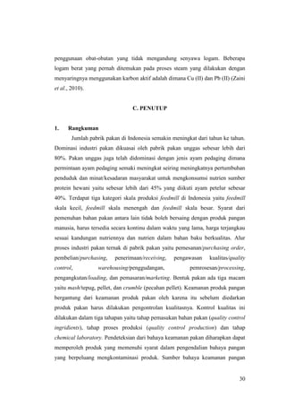 30
penggunaan obat-obatan yang tidak mengandung senyawa logam. Beberapa
logam berat yang pernah ditemukan pada proses steam yang dilakukan dengan
menyaringnya menggunakan karbon aktif adalah dimana Cu (II) dan Pb (II) (Zaini
et al., 2010).
C. PENUTUP
1. Rangkuman
Jumlah pabrik pakan di Indonesia semakin meningkat dari tahun ke tahun.
Dominasi industri pakan dikuasai oleh pabrik pakan unggas sebesar lebih dari
80%. Pakan unggas juga telah didominasi dengan jenis ayam pedaging dimana
permintaan ayam pedaging semaki meningkat seiring meningkatnya pertumbuhan
penduduk dan minat/kesadaran masyarakat untuk mengkonsumsi nutrien sumber
protein hewani yaitu sebesar lebih dari 45% yang diikuti ayam petelur sebesar
40%. Terdapat tiga kategori skala produksi feedmill di Indonesia yaitu feedmill
skala kecil, feedmill skala menengah dan feedmill skala besar. Syarat dari
pemenuhan bahan pakan antara lain tidak boleh bersaing dengan produk pangan
manusia, harus tersedia secara kontinu dalam waktu yang lama, harga terjangkau
sesuai kandungan nutriennya dan nutrien dalam bahan baku berkualitas. Alur
proses industri pakan ternak di pabrik pakan yaitu pemesanan/purchasing order,
pembelian/purchasing, penerimaan/receiving, pengawasan kualitas/quality
control, warehousing/penggudangan, pemrosesan/processing,
pengangkutan/loading, dan pemasaran/marketing. Bentuk pakan ada tiga macam
yaitu mash/tepug, pellet, dan crumble (pecahan pellet). Keamanan produk pangan
bergantung dari keamanan produk pakan oleh karena itu sebelum diedarkan
produk pakan harus dilakukan pengontrolan kualitasnya. Kontrol kualitas ini
dilakukan dalam tiga tahapan yaitu tahap pemasukan bahan pakan (quality control
ingridients), tahap proses produksi (quality control production) dan tahap
chemical laboratory. Pendeteksian dari bahaya keamanan pakan diharapkan dapat
memperoleh produk yang memenuhi syarat dalam pengendalian bahaya pangan
yang berpeluang mengkontaminasi produk. Sumber bahaya keamanan pangan
 