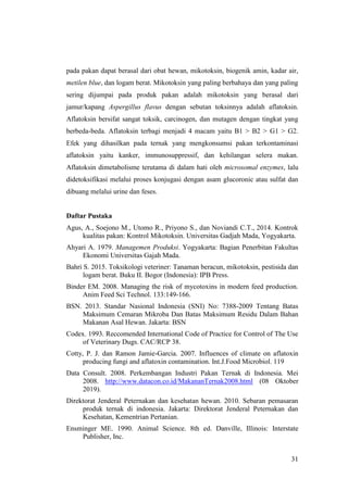 31
pada pakan dapat berasal dari obat hewan, mikotoksin, biogenik amin, kadar air,
metilen blue, dan logam berat. Mikotoksin yang paling berbahaya dan yang paling
sering dijumpai pada produk pakan adalah mikotoksin yang berasal dari
jamur/kapang Aspergillus flavus dengan sebutan toksinnya adalah aflatoksin.
Aflatoksin bersifat sangat toksik, carcinogen, dan mutagen dengan tingkat yang
berbeda-beda. Aflatoksin terbagi menjadi 4 macam yaitu B1 > B2 > G1 > G2.
Efek yang dihasilkan pada ternak yang mengkonsumsi pakan terkontaminasi
aflatoksin yaitu kanker, immunosuppressif, dan kehilangan selera makan.
Aflatoksin dimetabolisme terutama di dalam hati oleh microsomal enzymes, lalu
didetoksifikasi melalui proses konjugasi dengan asam glucoronic atau sulfat dan
dibuang melalui urine dan feses.
Daftar Pustaka
Agus, A., Soejono M., Utomo R., Priyono S., dan Noviandi C.T., 2014. Kontrok
kualitas pakan: Kontrol Mikotoksin. Universitas Gadjah Mada, Yogyakarta.
Ahyari A. 1979. Managemen Produksi. Yogyakarta: Bagian Penerbitan Fakultas
Ekonomi Universitas Gajah Mada.
Bahri S. 2015. Toksikologi veteriner: Tanaman beracun, mikotoksin, pestisida dan
logam berat. Buku II. Bogor (Indonesia): IPB Press.
Binder EM. 2008. Managing the risk of mycotoxins in modern feed production.
Anim Feed Sci Technol. 133:149-166.
BSN. 2013. Standar Nasional Indonesia (SNI) No: 7388-2009 Tentang Batas
Maksimum Cemaran Mikroba Dan Batas Maksimum Residu Dalam Bahan
Makanan Asal Hewan. Jakarta: BSN
Codex. 1993. Reccomended International Code of Practice for Control of The Use
of Veterinary Dugs. CAC/RCP 38.
Cotty, P. J. dan Ramon Jamie-Garcia. 2007. Influences of climate on aflatoxin
producing fungi and aflatoxin contamination. Int.J.Food Microbiol. 119
Data Consult. 2008. Perkembangan Industri Pakan Ternak di Indonesia. Mei
2008. http://www.datacon.co.id/MakananTernak2008.html (08 Oktober
2019).
Direktorat Jenderal Peternakan dan kesehatan hewan. 2010. Sebaran pemasaran
produk ternak di indonesia. Jakarta: Direktorat Jenderal Peternakan dan
Kesehatan, Kementrian Pertanian.
Ensminger ME. 1990. Animal Science. 8th ed. Danville, Illinois: Interstate
Publisher, Inc.
 