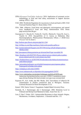 32
EPSA (European Food Safety Authority). 2010. Application of systematic review
methodology to food and feed safety assessments to support decision
making. EPSA J. 8(6).
FAO. 2004. Worldwide Regulation for mycotoxins in food and feed in 2003. FAO
Food and Nutrition Paper 81. Rome (Italy): FAO.
FDA. 2006. Aflatoxin. Food borne and phatogenic microorganism and natural
toxin handbook.U.S Food and Drug Administration FDA Home
page.mow@cfsan.fda.gov
Gueorgieval, T., Slavcho D., Violeta D., Vasil K., Marieta B., Vanya M., Ivan A.,
Vaselin K. 2010. Susceptibility of S. Aureus to Methylene Blue
Haemotoporphyrin, Phtalocyanines Photodynamic Effects. J. IMAB-Anno
Preceed. Vol 16, book 4.
http://bulletin.ipm.illinois.edu/print.php?id=1244
http://id.fdsp-cn.com/fdsp-machinery-feed-cooler-poultry-pellet-co
http://maskarizakariah.blogspot.com/2013/04/mixing-sebuah-tahapan-proses-
fabrikasi.html
http://pascapanen.litbang.pertanian.go.id/actual.html?type=news&id=96
https://docplayer.info/66437423-Proses-industri-proses-industri-paka-n-pakan-
proses-industri-prof-dr-ir-yuli-retnani-msc.html
https://foodtech.binus.ac.id/2015/06/24/mikotoksin-dan-bahaya-kontaminasinya-
pada-bahan-pangan/
https://peternakan.kaltimprov.go.id/artikel/manajemen-penyimpanan-pakan-
berpengaruh-terhadap-mutu-pakan
https://slideplayer.info/slide/224985/
https://www.indonetwork.co.id/product/silo-jagunggabah-224797
https://www.indotrading.com/product/timbangan-analitik-p434928.aspx
indonesian.feed-productionline.com/sale-11896813-modulation-steam-
aqua-shrimp-floating-fish-feed-extruder-wet-type-wear-resistant.html
Kajunam FF., B.A. Emba, dan RD. Mosha. 2013. Surveillance of aflatoxin B1
contamination in chicken commercial feed in Morogoro, Tanzania.
Lifestock Research for Rural Development 25 (3).
Kamal. 1994. Nutrisi Ternai I. Yogyakarta: Gadjah Mada University Press.
Kennedy, B., I. Karunasagar, dan I. Karunasagar. 2004. Histamine Level in
Fishmeal and Shrimp Feed Marketed in India. Asian Fish. Sci. 17
Lees, P. Dan T. Potter. 2011. Antimicrobial Resistance in farm Animals: Origins,
Mechanisms, Avoidance, Implication.. J. Research and Dev. 172
 