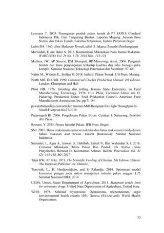 33
Lesmana T. 2003. Penanganan produk pakan ternak di PT JAPFA Comfeed
Indonesia Tbk. Unit Tangerang Banten. Laporan Magang. Jurusan Ilmu
Nutrisi dan Pakan Ternak, Fakultas Peternakan, Institut Pertanian Bogor.
Lubis DA. 1963. Ilmu Makanan Ternak, edisi II. Jakarta: Penerbit Pembangunan
Martindah, E dan Bahri S. 2016. Kontaminasi Mikotoksin Pada Rantai Makanan.
WARTAZOA Vol. 26 No. 3 Th. 2016 Hlm. 115-124
Mathius, JW, AP Sinurat, DM Sitompul, BP Manurung, Azmi. 2006. Pengaruh
bentuk dan lama penyimpanan terhadap kualitas dan nilai biologis paka
komplit. Seminar Nasional Teknologi Peternakan dan Veteriner: 57–66.
Natsir M., Widodo E., Sjofjan O. 2018. Industri Pakan Ternak. UB Press. Malang.
North MO, DD Bell. 1990. Commercial Chicken Production Manual. 4th Edition.
London: Champman and Hall
Pfost HB. 1976. Grinding dan rolling. Kansas State University. In Feed
Manufacturing Technology. 1976. H.B. Pfost, Technical Editor and D.
Pickering, Production Editor. Feed Production Council, American Feed
Manufacturers Association, Inc. pp.71–84
powderbulksolids.com/article/Hammer-Mill-Designed-for-High-Throughput-in-
Small-Footprint-04-27-2018
Pujaningsih RI. 2006. Pengelolaan Pakan Bijian. Cetakan 1. Semarang: Penerbit
Alif Press.
Retnani, Y. 2015. Proses Industri Pakan. IPB Press, Bogor.
SNI. 2001. Batas maksimum cemaran mikroba dan batas maksimum residu dalam
bahan makanan asal hewan. Jakarta (Indonesia): Standar Nasional
Indonesia.
Sumantri, I., Agus A., Irawan B., Habibah, Faizah N, Dan Wulandari K J. 2016.
Cemaran Aflatoksin Dalam Pakan Dan Produk Itik Alabio (Anas
Platyrinchos Borneo) Di Kalimantan Selatan. Buletin Peternakan Vol. 41
(2): 163-168, Mei 2017
Titus HW, JC Fritz. 1971. The Scientific Feeding of Chicken. 5th Edition. Illinois:
The Interstate Publisher Inc. Dannile.
Tsaniyah, L., H. Hardjomidjojo, and S. Rahardja. 2014. Optimisasi model
keamanan pangan pada sistem manajemen industri pakan unggas. 1.25
Seminar Nasional IDEC 2014
USDA. United States Departement of Agriculture. 2011. Maximum residu limit
for veterinery drugs. United State Departement of Agriculture, United State.
WHO. 1978. Selected mycotoxins: Ochratoxins, trichothecenes, ergot
(environmental health criteria 105). Geneva (Switzerland): World Health
Organization.
 