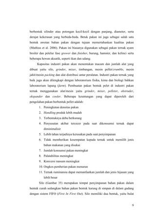 9
berbentuk silinder atau potongan kecil-kecil dengan panjang, diameter, serta
derajat kekerasan yang berbeda-beda. Betuk pakan ini juga sebagai salah satu
bentuk awetan bahan pakan dengan tujuan memertahankan kualitas pakan
(Mathius et al. 2006). Pakan ini biasanya digunakan sebagai pakan ternak ayam
broiler dan petelur fase grower dan finisher, burung, hamster, dan kelinci serta
beberapa hewan akuatik, seperti ikan dan udang.
Kapasitas industri pakan akan menentukan macam dan jumlah alat yang
dibuat yaitu silo, grinder, mixer, timbangan, mesin pellet/crumble, mesin
jahit/mesin packing dan alat distribusi antar peralatan. Industri pakan ternak yang
baik juga akan dilengkapi dengan laboratorium fisika, kima dan biologi bahkan
laboratorium lapang (farm). Pembuatan pakan bentuk pelet di industri pakan
ternak menggunakan alat/mesin yaitu grinder, mixer, pelleter, ekstruder,
ekspander dan cooler. Beberapa keuntungan yang dapat diperoleh dari
pengolahan pakan berbentuk pellet adalah:
1. Peningkatan densitas pakan
2. Handling produk lebih mudah
3. Terbentuknya debu berkurang
4. Penyusutan akibat tercecer pada saat dikonsumsi ternak dapat
diminimalisir
5. Lebih tahan terjadinya kerusakan pada saat penyimpanan
6. Tidak memberikan kesempatan kepada ternak untuk memilih jenis
bahan makanan yang disukai
7. Jumlah konsumsi pakan meningkat
8. Palatabilitas meningkat
9. Konversi ransum meningkat
10. Ongkos pemberian pakan menurun
11. Ternak ruminansia dapat memanfaatkan jumlah dan jenis hijauan yang
lebih besar
Silo (Gambar 35) merupakan tempat penyimpanan bahan pakan dalam
bentuk curah sedangkan bahan pakan bentuk karung di simpan di dalam gudang
dengan sistem FIFO (First In First Out). Silo memiliki dua bentuk, yaitu bulat
 