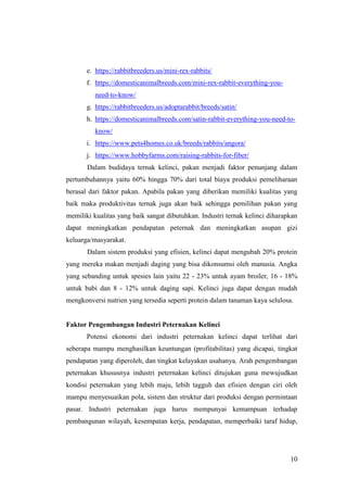 10
e. https://rabbitbreeders.us/mini-rex-rabbits/
f. https://domesticanimalbreeds.com/mini-rex-rabbit-everything-you-
need-to-know/
g. https://rabbitbreeders.us/adoptarabbit/breeds/satin/
h. https://domesticanimalbreeds.com/satin-rabbit-everything-you-need-to-
know/
i. https://www.pets4homes.co.uk/breeds/rabbits/angora/
j. https://www.hobbyfarms.com/raising-rabbits-for-fiber/
Dalam budidaya ternak kelinci, pakan menjadi faktor penunjang dalam
pertumbuhannya yaitu 60% hingga 70% dari total biaya produksi pemeliharaan
berasal dari faktor pakan. Apabila pakan yang diberikan memiliki kualitas yang
baik maka produktivitas ternak juga akan baik sehingga pemilihan pakan yang
memiliki kualitas yang baik sangat dibutuhkan. Industri ternak kelinci diharapkan
dapat meningkatkan pendapatan peternak dan meningkatkan asupan gizi
keluarga/masyarakat.
Dalam sistem produksi yang efisien, kelinci dapat mengubah 20% protein
yang mereka makan menjadi daging yang bisa dikonsumsi oleh manusia. Angka
yang sebanding untuk spesies lain yaitu 22 - 23% untuk ayam broiler, 16 - 18%
untuk babi dan 8 - 12% untuk daging sapi. Kelinci juga dapat dengan mudah
mengkonversi nutrien yang tersedia seperti protein dalam tanaman kaya selulosa.
Faktor Pengembangan Industri Peternakan Kelinci
Potensi ekonomi dari industri peternakan kelinci dapat terlihat dari
seberapa mampu menghasilkan keuntungan (profitabilitas) yang dicapai, tingkat
pendapatan yang diperoleh, dan tingkat kelayakan usahanya. Arah pengembangan
peternakan khususnya industri peternakan kelinci ditujukan guna mewujudkan
kondisi peternakan yang lebih maju, lebih tagguh dan efisien dengan ciri oleh
mampu menyesuaikan pola, sistem dan struktur dari produksi dengan permintaan
pasar. Industri peternakan juga harus mempunyai kemampuan terhadap
pembangunan wilayah, kesempatan kerja, pendapatan, memperbaiki taraf hidup,
 