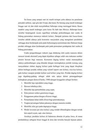 12
Isu kasus yang sampai saat ini masih teringat yaitu adanya isu penularan
penyakit anthrax, sapi gila dari Eropa, dan kasus flu burung yang masih terdengar
hingga saat ini dan telah menyebabkan beberapa orang meninggal dunia. Kasus
terakhir yang masih terdengar yaitu kasus flu babi dari Mexico. Beberapa kasus
tersebut berpengaruh secara signifikan terhadap perkembangan dari usaha di
bidang peternakan utamanya industri kelinci. Dampak pertama dari kasus-kasus
tersebut adalah adanya pola konsumsi masyarakat yang mengalami perubahan
sehingga akan berdampak pula pada berkurangnya permintaan dan fluktuasi harga
produk sehingga akan berdampak pula pada penurunan pendapatan dari usaha di
bidang peternakan.
Usaha pengembangan industri juga didukung oleh usaha manusia dalam
mencari ternak alternatif yang dapat dijadikan sebagai salah satu makanan sumber
protein hewani bagi manusia. Konsumsi daging kelinci mulai menunjukkan
adanya perkembangan yang ditandai dengan meningkatnya jumlah warung yang
menyediakan olahan daging kelinci pada berbagai kota yang dapat disajikan
dalam berbagai produk olahan yang variatif seperti sate kelinci, rica-rica kelinci,
gule kelinci maupun produk kuliner asal kelinci yang lain. Produk daging kelinci
juga digadang-gadang sebagai salah satu upaya dalam penanggulangan
kelangkaan pangan dunia (Cheeke, 1980) dengan keuggulan sebagai berikut:
1. Memiliki laju reproduksi yang tinggi,
2. Dewasa tubuhnya dini,
3. Memiliki laju pertumbuhan yang cepat,
4. Nilai potensi seleksi genetisnya tinggi,
5. Penggunaan pakan dengan efisiensi tinggi,
6. Pemanfaatan lahan lebih efisien bagi peternakannya,
7. Tingkat persaingan bahan pakannya dengan manusia rendah,
8. Memiliki nilai gizi pada dagingnya tinggi,
9. Modal investasi per ekor kelinci yang rendah dibandingkan dengan ternak
lain.seperti ayam, sapi, atau lainnya.
Awalnya, produksi kelinci di Indonesia dimulai di pulau Jawa, di mana
penduduknya sebagian besar tinggal di desa dan tersedia banyak hijauan pakan.
 