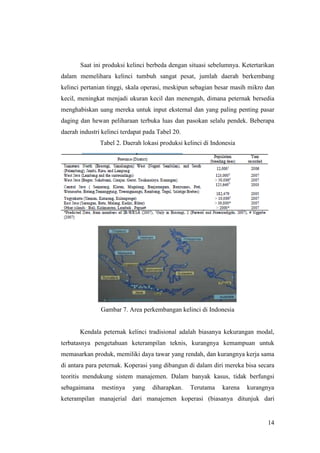 14
Saat ini produksi kelinci berbeda dengan situasi sebelumnya. Ketertarikan
dalam memelihara kelinci tumbuh sangat pesat, jumlah daerah berkembang
kelinci pertanian tinggi, skala operasi, meskipun sebagian besar masih mikro dan
kecil, meningkat menjadi ukuran kecil dan menengah, dimana peternak bersedia
menghabiskan uang mereka untuk input eksternal dan yang paling penting pasar
daging dan hewan peliharaan terbuka luas dan pasokan selalu pendek. Beberapa
daerah industri kelinci terdapat pada Tabel 20.
Tabel 2. Daerah lokasi produksi kelinci di Indonesia
Gambar 7. Area perkembangan kelinci di Indonesia
Kendala peternak kelinci tradisional adalah biasanya kekurangan modal,
terbatasnya pengetahuan keterampilan teknis, kurangnya kemampuan untuk
memasarkan produk, memiliki daya tawar yang rendah, dan kurangnya kerja sama
di antara para peternak. Koperasi yang dibangun di dalam diri mereka bisa secara
teoritis mendukung sistem manajemen. Dalam banyak kasus, tidak berfungsi
sebagaimana mestinya yang diharapkan. Terutama karena kurangnya
keterampilan manajerial dari manajemen koperasi (biasanya ditunjuk dari
 