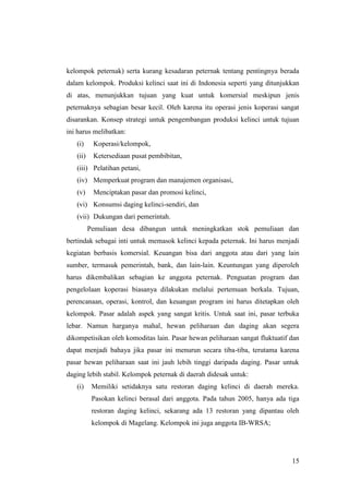 15
kelompok peternak) serta kurang kesadaran peternak tentang pentingnya berada
dalam kelompok. Produksi kelinci saat ini di Indonesia seperti yang ditunjukkan
di atas, menunjukkan tujuan yang kuat untuk komersial meskipun jenis
peternaknya sebagian besar kecil. Oleh karena itu operasi jenis koperasi sangat
disarankan. Konsep strategi untuk pengembangan produksi kelinci untuk tujuan
ini harus melibatkan:
(i) Koperasi/kelompok,
(ii) Ketersediaan pusat pembibitan,
(iii) Pelatihan petani,
(iv) Memperkuat program dan manajemen organisasi,
(v) Menciptakan pasar dan promosi kelinci,
(vi) Konsumsi daging kelinci-sendiri, dan
(vii) Dukungan dari pemerintah.
Pemuliaan desa dibangun untuk meningkatkan stok pemuliaan dan
bertindak sebagai inti untuk memasok kelinci kepada peternak. Ini harus menjadi
kegiatan berbasis komersial. Keuangan bisa dari anggota atau dari yang lain
sumber, termasuk pemerintah, bank, dan lain-lain. Keuntungan yang diperoleh
harus dikembalikan sebagian ke anggota peternak. Penguatan program dan
pengelolaan koperasi biasanya dilakukan melalui pertemuan berkala. Tujuan,
perencanaan, operasi, kontrol, dan keuangan program ini harus ditetapkan oleh
kelompok. Pasar adalah aspek yang sangat kritis. Untuk saat ini, pasar terbuka
lebar. Namun harganya mahal, hewan peliharaan dan daging akan segera
dikompetisikan oleh komoditas lain. Pasar hewan peliharaan sangat fluktuatif dan
dapat menjadi bahaya jika pasar ini menurun secara tiba-tiba, terutama karena
pasar hewan peliharaan saat ini jauh lebih tinggi daripada daging. Pasar untuk
daging lebih stabil. Kelompok peternak di daerah didesak untuk:
(i) Memiliki setidaknya satu restoran daging kelinci di daerah mereka.
Pasokan kelinci berasal dari anggota. Pada tahun 2005, hanya ada tiga
restoran daging kelinci, sekarang ada 13 restoran yang dipantau oleh
kelompok di Magelang. Kelompok ini juga anggota IB-WRSA;
 