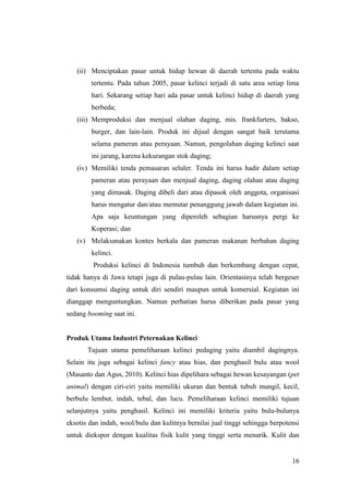 16
(ii) Menciptakan pasar untuk hidup hewan di daerah tertentu pada waktu
tertentu. Pada tahun 2005, pasar kelinci terjadi di satu area setiap lima
hari. Sekarang setiap hari ada pasar untuk kelinci hidup di daerah yang
berbeda;
(iii) Memproduksi dan menjual olahan daging, mis. frankfurters, bakso,
burger, dan lain-lain. Produk ini dijual dengan sangat baik terutama
selama pameran atau perayaan. Namun, pengolahan daging kelinci saat
ini jarang, karena kekurangan stok daging;
(iv) Memiliki tenda pemasaran seluler. Tenda ini harus hadir dalam setiap
pameran atau perayaan dan menjual daging, daging olahan atau daging
yang dimasak. Daging dibeli dari atau dipasok oleh anggota, organisasi
harus mengatur dan/atau memutar penanggung jawab dalam kegiatan ini.
Apa saja keuntungan yang diperoleh sebagian harusnya pergi ke
Koperasi; dan
(v) Melaksanakan kontes berkala dan pameran makanan berbahan daging
kelinci.
Produksi kelinci di Indonesia tumbuh dan berkembang dengan cepat,
tidak hanya di Jawa tetapi juga di pulau-pulau lain. Orientasinya telah bergeser
dari konsumsi daging untuk diri sendiri maupun untuk komersial. Kegiatan ini
dianggap menguntungkan. Namun perhatian harus diberikan pada pasar yang
sedang booming saat ini.
Produk Utama Industri Peternakan Kelinci
Tujuan utama pemeliharaan kelinci pedaging yaitu diambil dagingnya.
Selain itu juga sebagai kelinci fancy atau hias, dan penghasil bulu atau wool
(Masanto dan Agus, 2010). Kelinci hias dipelihara sebagai hewan kesayangan (pet
animal) dengan ciri-ciri yaitu memiliki ukuran dan bentuk tubuh mungil, kecil,
berbulu lembut, indah, tebal, dan lucu. Pemeliharaan kelinci memiliki tujuan
selanjutnya yaitu penghasil. Kelinci ini memiliki kriteria yaitu bulu-bulunya
eksotis dan indah, wool/bulu dan kulitnya bernilai jual tinggi sehingga berpotensi
untuk diekspor dengan kualitas fisik kulit yang tinggi serta menarik. Kulit dan
 