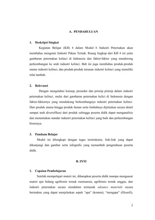 2
A. PENDAHULUAN
1. Deskripsi Singkat
Kegiatan Belajar (KB) 4 dalam Modul 6 Industri Peternakan akan
membahas mengenai Industri Pakan Ternak. Ruang lingkup dari KB 4 ini yaitu
gambaran peternakan kelinci di Indonesia dan faktor-faktor yang mendorong
perkembangan ke arah industri kelinci. Bab ini juga membahas produk-produk
utama industri kelinci, dan produk-produk turunan industri kelinci yang memiliki
nilai tambah.
2. Relevansi
Dengan mengetahui konsep, prosedur dan prinsip prinsip dalam industri
peternakan kelinci, mulai dari gambaran peternakan kelici di Indonesia dengan
faktor-faktornya yang mendukung berkembangnya industri peternakan kelinci.
Dari produk utama hingga produk ikutan serta limbahnya dijelaskan secara detail
sampai arah diversifikasi dari produk sehingga peserta didik dapat menganalisis
dan menentukan standar industri peternakan kelinci yang baik dan perkembangan
bisnisnya.
3. Panduan Belajar
Modul ini dilengkapi dengan tugas terstrukutur, link-link yang dapat
dikunjungi dan gambar serta infografis yang menambah pengetahuan peserta
didik.
B. INTI
1. Capaian Pembelajaran
Setelah mempelajari materi ini, diharapkan peserta didik mampu menguasai
materi ajar bidang agribisnis ternak ruminansia, agribisnis ternak unggas, dan
industri peternakan secara mendalam termasuk advance materials secara
bermakna yang dapat menjelaskan aspek “apa” (konten), “mengapa” (filosofi),
 